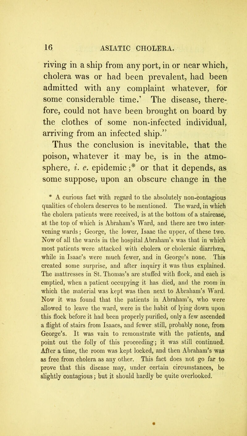 riving in a ship from any port, in or near which, cholera was or had been prevalent, had been admitted with any complaint whatever, for some considerable time.’ The disease, there- fore, could not have been brought on board by the clothes of some non-infected individual, arriving from an infected ship.” Thus the conclusion is inevitable, that the poison, whatever it may be, is in the atmo- sphere, i. e. epidemic ;* or that it depends, as some suppose, upon an obscure change in the * A curious fact with regard to the absolutely non-contagious qualities of cholera deserves to be mentioned. The ward, in which the cholera patients were received, is at the bottom of a staircase, at the top of which is Abraham’s Ward, and there are two inter- vening wards; George, the lower, Isaac the upper, of these two. Now of all the wards in the hospital Abraham’s was that in which most patients were attacked with cholera or choleraic diarrhoea, while in Isaac’s were much fewer, and in George’s none. This created some surprise, and after inquiry it was thus explained. The mattresses in St. Thomas’s are stuffed with flock, and each is emptied, when a patient occupying it has died, and the room in which the material was kept was then next to Abraham’s Ward. Now it was found that the patients in Abraham’s, who were allowed to leave the ward, were in the habit of lying down upon this flock before it had been properly purified, only a few ascended a flight of stairs from Isaacs, and fewer still, probably none, from George’s. It was vain to remonstrate with the patients, and point out the folly of this proceeding; it was still continued. After a time, the room was kept locked, and then Abraham’s was as free from cholera as any other. This fact does not go far to prove that this disease may, under certain circumstances, be slightly contagious; but it should hardly be quite overlooked.