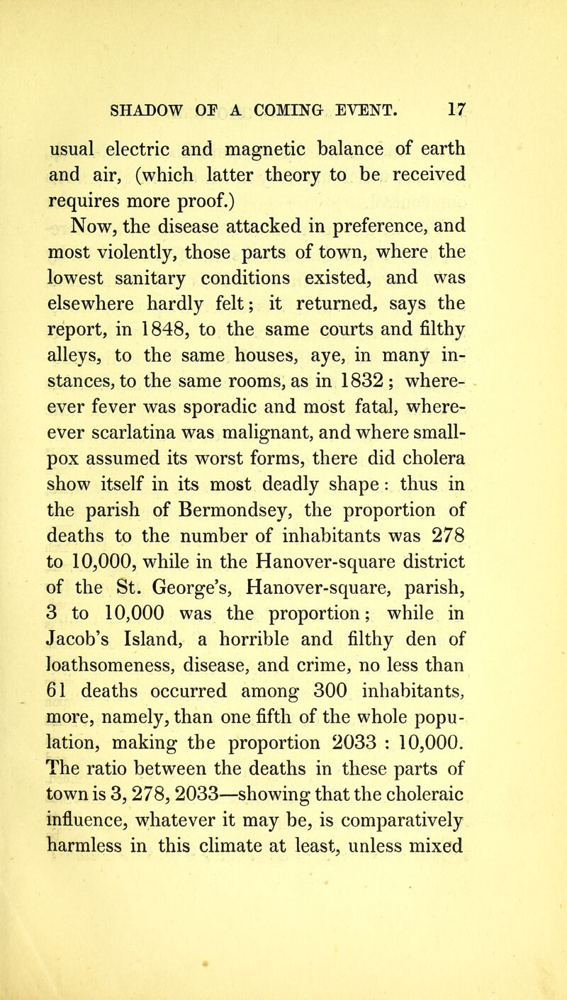 usual electric and magnetic balance of earth and air, (which latter theory to be received requires more proof.) Now, the disease attacked in preference, and most violently, those parts of town, where the lowest sanitary conditions existed, and was elsewhere hardly felt; it returned, says the report, in 1848, to the same courts and filthy alleys, to the same houses, aye, in many in- stances, to the same rooms, as in 1832 ; where- ever fever was sporadic and most fatal, where- ever scarlatina was malignant, and where small- pox assumed its worst forms, there did cholera show itself in its most deadly shape: thus in the parish of Bermondsey, the proportion of deaths to the number of inhabitants was 278 to 10,000, while in the Han over-square district of the St. George’s, Hanover-square, parish, 3 to 10,000 was the proportion; while in Jacob’s Island, a horrible and filthy den of loathsomeness, disease, and crime, no less than 61 deaths occurred among 300 inhabitants, more, namely, than one fifth of the whole popu- lation, making the proportion 2033 : 10,000. The ratio between the deaths in these parts of town is 3,278, 2033—showing that the choleraic influence, whatever it may be, is comparatively harmless in this climate at least, unless mixed