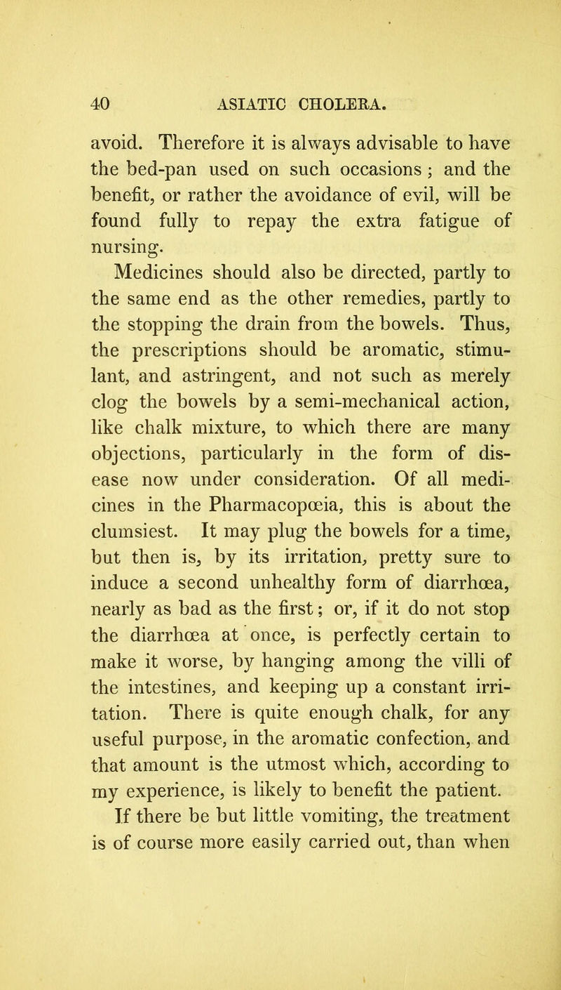 avoid. Therefore it is always advisable to have the bed-pan used on such occasions ; and the benefit, or rather the avoidance of evil, will be found fully to repay the extra fatigue of nursing. Medicines should also be directed, partly to the same end as the other remedies, partly to the stopping the drain from the bowels. Thus, the prescriptions should be aromatic, stimu- lant, and astringent, and not such as merely clog the bowels by a semi-mechanical action, like chalk mixture, to which there are many objections, particularly in the form of dis- ease now under consideration. Of all medi- cines in the Pharmacopoeia, this is about the clumsiest. It may plug the bowels for a time, but then is, by its irritation, pretty sure to induce a second unhealthy form of diarrhoea, nearly as bad as the first; or, if it do not stop the diarrhoea at once, is perfectly certain to make it worse, by hanging among the villi of the intestines, and keeping up a constant irri- tation. There is quite enough chalk, for any useful purpose, in the aromatic confection, and that amount is the utmost which, according to my experience, is likely to benefit the patient. If there be but little vomiting, the treatment is of course more easily carried out, than when