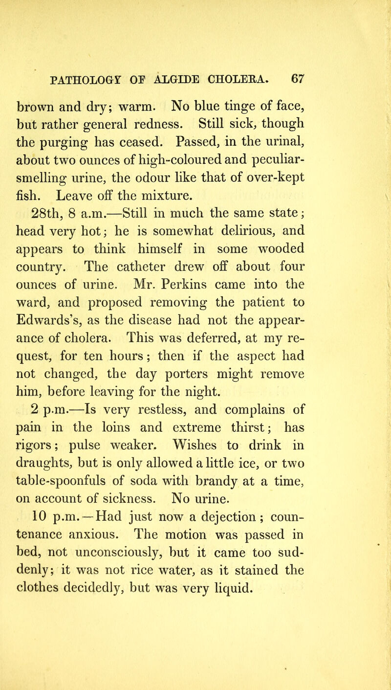 brown and dry; warm. No blue tinge of face, but rather general redness. Still sick, though the purging has ceased. Passed, in the urinal, about two ounces of high-coloured and peculiar- smelling urine, the odour like that of over-kept fish. Leave off the mixture. 28th, 8 a.m.—Still in much the same state; head very hot; he is somewhat delirious, and appears to think himself in some wooded country. The catheter drew off about four ounces of urine. Mr. Perkins came into the ward, and proposed removing the patient to Edwards’s, as the disease had not the appear- ance of cholera. This was deferred, at my re- quest, for ten hours; then if the aspect had not changed, the day porters might remove him, before leaving for the night. 2 p.m.—Is very restless, and complains of pain in the loins and extreme thirst; has rigors; pulse weaker. Wishes to drink in draughts, but is only allowed a little ice, or two table-spoonfuls of soda with brandy at a time, on account of sickness. No urine. 10 p.m. —Had just now a dejection; coun- tenance anxious. The motion was passed in bed, not unconsciously, but it came too sud- denly; it was not rice water, as it stained the clothes decidedly, but was very liquid.