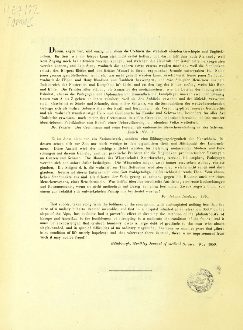 ' Darum, sagen wir, sind einzig und allein die Cretinen die wahrhaft elenden Geschöpfe und Unglück- lichen. Ihr Geist wie ihr Körper kann sich nicht selbst helfen, und darum hilft ihm auch Niemand, weil kein Zugang noch hat erfunden werden können, auf welchem die Heilkraft der Natur hätte hervorgerufen werden können, und kein Sinn, wodurch die andern etwas ersetzt werden möchten, weil die Sinnlichkeit selbst, des Körpers Blüthe und des Geistes Wurzel in ihrem organischen Grunde untergraben ist. Keine jener grossartigen Methoden, wodurch, was nicht geheilt werden kann, ersetzt wird, keine jener Methoden, wodurch de l’Epee und Hauy Blindheit und Taubheit bezwangen, und wie Schöpfer Menschen aus dem Todtenreich der Finsterniss und Dumpfheit in’s Licht und an den Tag der Kultur riefen, weiss hier Rath und Hülfe. Die Priester aller Stände, die Samariter der medizinischen, wie die Leviten der theologischen Fakultät, ebenso die Pädagogen und Diplomaten und namentlich die Landpfleger unserer zwei und zwanzig Gauen von A bis Z gehen an ihnen vorüber, weil sie des Anblicks gewöhnt und des Mitleids verwöhnt sind. Gewiss ist es Sünde und Schande, dass in der Schweiz, wo die Sonnenhöhen der weltbeherrschenden Gebirge sich als wahre Geburtsstätten der Kraft und Gesundheit, als Yeredlungsplätze unseres Geschlechts und als wahrhaft wunderthätige Heil- und Gnadenorte für Kranke und Schwache, besonders für aller Art Thalsieche erweisen, noch immer der Cretinismus in vielen Gegenden endemisch herrscht und mit unserer übertriebenen Fabrikkultur zum Behufe einer Uebervölkerung mit elendem Volke wetteifert. Dr. Troxler. Der Cretinismus und seine Formen als endemische Menschenentarlung in der Schweiz. Zürich 1836. 4. Es ist diess nicht nur ein Nationalwerk, sondern eine Bildungsangelegenheit der Menschheit. In- dessen setzen sich zur Zeit nur noch wenige in den eigentlichen Geist und Mittelpunkt des Unterneh- mens. Diese Anstalt wird der mächtigste Hebel werden für Belebung umfassender Studien und For- schungen auf diesem Gebiete, und der praktische Prüfstein für die Möglichkeit prophilactischer Massregeln im Ganzen und Grossen. Die Männer der Wissenschaft: Naturforscher, Aerzte, Philosophen, Pädagogen werden sich nun sofort dafür bethätigen. Die Wissenden mögen zwar immer erst sehen wollen, ehe sie glauben. Die Seligen d. h. die wahrhaft zur That Helfenden sind aber die, welche nicht sehen und doch glauben. Gewiss ist dieses Unternehmen eine Gott wohlgefällige die Menschheit ehrende That. Vom christ- lichen Standpunkte aus sind alle Schätze der Welt gering zu achten, gegen die Rettung auch nur eines Menschenwesens, einer Menschenseele. Was helfen überdies vereinzelte Ansichten, zerstreute Beobachtungen und Raisonnements, wenn sie nicht methodisch mit Bezug auf einen bestimmten Zweck angestellt und von einem zur Totalität sich entwickelnden Prinzip aus bearbeitet werden! Dr. Johann Niederer. 1840. That succes, taken along with the boldness of the conception, wich contemplated nothing less tlian the eure of a malady hitherto deemed iucurable, and that in a hospital situated at an elevation 3500' on the slope of the Alps, has doubtless had a powerful effect in directing the attention of the philantropist’s of Europe and Amerika, to the feasibleness of attempting to a meliorate the condition of the fatuos; and it must be acknowledged that civilised humanity owes a large debt of gratitude to the man who almost single-handed, and in spite of difficulties of no ordinary magnitude, has done so much to prove that „there is no condition of life utterly hopeless; and that wherever there is mind, there is no imprisonment from wich it may not be freed!“ Edinhourgh, Monthley Journal of medical Science. Nov. 1850.