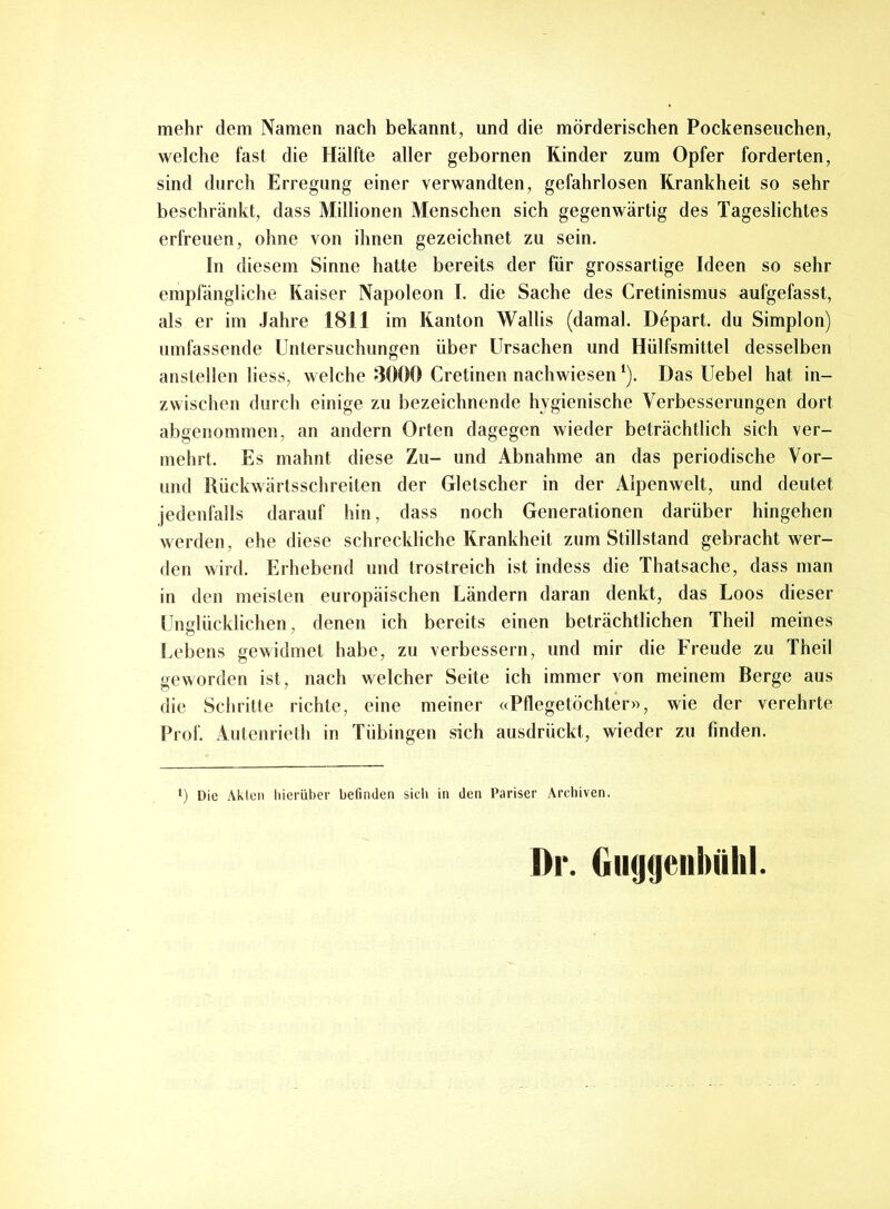 mehr dem Namen nach bekannt, und die mörderischen Pockenseuchen, welche fast die Hälfte aller gebornen Rinder zum Opfer forderten, sind durch Erregung einer verwandten, gefahrlosen Krankheit so sehr beschränkt, dass Millionen Menschen sich gegenwärtig des Tageslichtes erfreuen, ohne von ihnen gezeichnet zu sein. In diesem Sinne hatte bereits der für grossartige Ideen so sehr empfängliche Kaiser Napoleon I. die Sache des Cretinismus aufgefasst, als er im Jahre 1811 im Kanton Wallis (damal. Depart. du Simplon) umfassende Untersuchungen über Ursachen und Hülfsmittel desselben anstellen liess, welche 8000 Cretinen nach wiesenl). Das Uebel hat in- zwischen durch einige zu bezeichnende hygienische Verbesserungen dort abgenommen, an andern Orten dagegen wieder beträchtlich sich ver- mehrt. Es mahnt diese Zu- und Abnahme an das periodische Vor- und Rückwärtsschreiten der Gletscher in der Alpenwelt, und deutet jedenfalls darauf hin, dass noch Generationen darüber hingehen werden, ehe diese schreckliche Krankheit zum Stillstand gebracht wer- den wird. Erhebend und trostreich ist indess die Thatsache, dass man in den meisten europäischen Ländern daran denkt, das Loos dieser Unglücklichen, denen ich bereits einen beträchtlichen Theil meines Lebens gewidmet habe, zu verbessern, und mir die Freude zu Theil geworden ist, nach welcher Seite ich immer von meinem Berge aus die Schritte richte, eine meiner «Pflegetöchter», wie der verehrte Prof. Autenrieth in Tübingen sich ausdrückt, wieder zu finden. *) Die Akten hierüber befinden sich in den Pariser Archiven. Dr. Giujtjenbiihl.