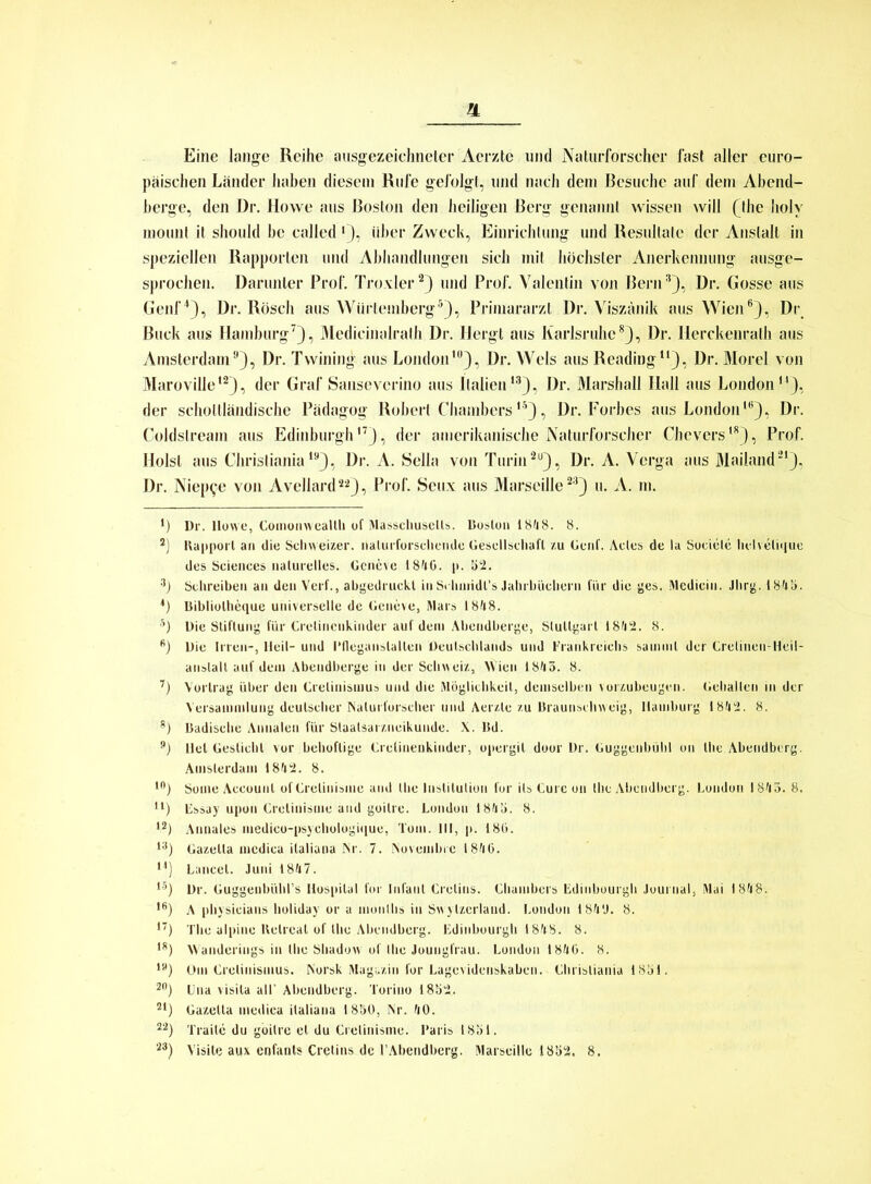 IL Eine lange Reihe ausgezeichneter Aerzte und Naturforscher fast aller euro- päischen Länder haben diesem Rufe gefolgt, und nach dem Besuche auf dem Abend- berge, den Dr. Howe aus Boston den heiligen Berg genannt wissen will 0he liolv mount it should he ealled Q, über Zweck, Einrichtung und Resultate der Anstalt in speziellen Rapporten und Abhandlungen sich mit höchster Anerkennung ausge- sprochen. Darunter Prof. Troxler2) und Prof. Valentin von Bern3), Dr. Gosse aus Genf4), Dr. Rösch aus Würtemberg5), Primararzt Dr. Viszänik aus Wien6), Dr Buck aus Hamburg7), Medicinalralh Dr. Ilergt aus Karlsruhe8), Dr. Herchenrath aus Amsterdam9), Dr. Twining aus Londonlü), Dr. Wels aus Reading11), Dr. Morel von Maroville12), der Graf Sanseverino aus Italien,3), Dr. Marshall Hall aus London14), der schollländische Pädagog Robert Chambersl5) , Dr. Forbes aus London16), Dr. Coldslreain aus Edinburgh17), der amerikanische Naturforscher Chevers18), Prof. Holst aus Christiania19), Dr. A. Sella von Turin29), Dr. A. Verga aus Mailand21), Dr. Niep^e von Avellard2'2), Prof. Seux aus Marseille23) u. A. m. *) Dr. Howe, Comomvealth of Masschusclts. Boston 1848. 8. 2) Bapporl an die Schweizer, naüirforsclicnde Gesellscliaft zu Genf. Actes de la Sueiele helveliqtöe des Sciences naturelles. Gcncvc 1840. p. 52. 3) Schreiben an den Verf., abgedruckl in Srhnridl’s Jahrbüchern für die ges. Medicin. Jlirg. 184b. *) Bibliolheque universelle de Geneve, Mars 1848. 5) Die Stiftung für Crelincnkinder auf dem Abendberge, Stuttgart 1842. 8. 6) Die Irren-, Heil- und Pflega ns lallen Deutschlands und Frankreichs samml der Crelineu-Heil- anslalt auf dem Abendberge in der Schweiz, Wien 1845. 8. 7) Vortrag über den Crelinismus und die Möglichkeit, demselben vorzubeugen. Gehalten in der Versammlung deutscher Naturforscher und Aerzte zu Braunschweig, Hamburg 1842. 8. 8) Badische Annalen für Slaalsarzncikunde. X. Bd. 9) llel Geslichl vor behoflige Crclinenkinder, opergit door Dr. Guggenbühl on the Abeudberg. Amsterdam 1842. 8. 10) Some Account of Grelinisme and the Institution l'or ils Cure on the Abendberg. London 1845. 8. u) Essay upon Cretinisme and goitre. London 184b. 8. 12) Annales medico-psychologique, Tom. III, p. 186. 13) Gazelta mcdica italiana Nr. 7. Novembrc 1846. 14) Lancel. Juni 1847. 15) Dr. Guggenbühl’s Hospital for Infant Crelins. Chambers Edinbourgh Journal, Mai 1848. 16) A physicians holiday or a monllis in Swylzerland. London 184'J. 8. *’) The alpine Kelreal of the Abendberg. Edinbourgh 1848. 8. 18) Wanderings in the Shadow of the Joungfrau. London 1846. 8. ly) Om Crelinismus. Norsk Magazin for Lagevidenskaben. Christiania 18b 1. 20) Una visila all’ Abendberg. Torino 18b2. 21) Gazelta mcdica italiana 1850, Nr. 40. 22) Traile du goitre et du Cretinisme. I'aris 1851.
