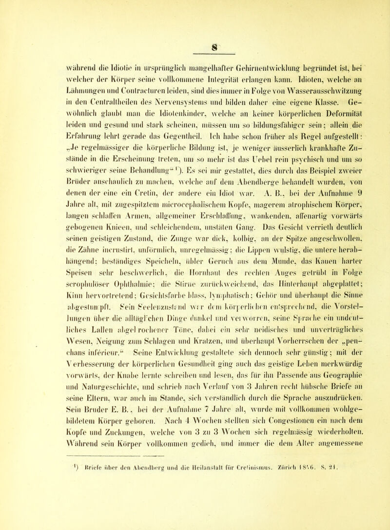 welcher der Körper seine vollkommene Integrität erlangen kann. Idioten, welche an Lähmungen und Conlracturen leiden, sind dies immer in Folge von Wasserausschwitzung in den Centraltheilen des Nervensystems und bilden daher eine eigene Klasse. Ge- wöhnlich glaubt man die Idiotenkinder, welche an keiner körperlichen Deformität leiden und gesund und stark scheinen, müssen um so bildungsfähiger sein; allein.die Erfahrung lehrt gerade das Gegentheil. Ich habe schon früher als Regel aufgestellt: „Je regelmässiger die körperliche Bildung ist, je weniger äusserlieh krankhafte Zu- stände in die Erscheinung treten, um so mehr ist das Hebel rein psychisch und um so schwieriger seine Behandlung“Es sei mir gestaltet, dies durch das Beispiel zweier Brüder anschaulich zu machen, welche auf dem Ahendherge behandelt wurden, von denen der eine ein Cretin, der andere ein Idiot war. A. B., bei der Aufnahme 9 Jahre all, mit zugespitztem microcephalischem Kopfe, magerem atrophischem Körper, langen schlaffen Armen, allgemeiner Erschlaffung, wankenden, affenartig vorwärts gebogenen Knieen, und schleichendem, unsläten Gang. Das Gesicht verrieth deutlich seinen geistigen Zustand, die Zunge Aval* dick, kolbig, an der Spitze angeschwollen, die Zähne incruslirl, unförmlich, unregelmässig; die Lippen wulstig, die untere herab- hängend: beständiges Speicheln, übler Geruch aus dem Munde, das Kauen harter Speisen sehr beschwerlich, die Hornhaut des rechten Auges getrübt in Folge scroplmlöser Ophthalmie; die Stirne zurückweichend, das Hinterhaupt abgeplattet; Kinn hervorfreiend; Gesichtsfarbe blass, lymphatisch; Gehör und überhaupt die Sinne abgestumpft. Sein Seelenzuslrnd wer dem körperlichen entsprechend, die Vorstel- lungen über die alltäglichen Dinge dunkel und verworren, seine Sprache ein undeut- liches Lallen ahgel rochener Töne, dabei ein sehr neidisches und unverträgliches Wesen, Neigung zum Schlagen und Kratzen, und überhaupt Vorherrschen der „pen- chans inferieur.“ Seine Entwicklung gestaltete sich dennoch sehr günstig ; mit der Verbesserung der körperlichen Gesundheit ging auch das geistige Lehen merkwürdig vorAVärts, der Knabe lernte schreiben und lesen, das für ihn Passende aus Geographie und Naturgeschichte, und schrieb nach Verlauf von 3 Jahren recht hübsche Briefe an seine Eltern, war auch im Stande, sich verständlich durch die Sprache auszudrücken. Sein Bruder E. B.. hei der Aufnahme 7 Jahre alt, wurde mit vollkommen Wohlge- bildetem Körper geboren. Nach 4 Wochen stellten sich Congestionen ein nach dem Kopfe und Zuckungen, welche von 3 zu 3 Wochen sich regelmässig wiederholten. Während sein Körper vollkommen gedieh, und immer die dem Aller angemessene ') Briefe über den Abendberg und die Heilanstalt, für Crelinismus. Zürich i8f.6. S. 2t.