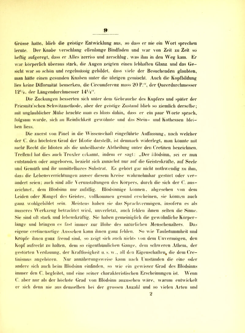 Grosse hatte, blieh die geistige Entwicklung aus, so dass er nie ein Wort sprechen lernte. Der Knabe verschlang ellenlange Bindfaden und war von Zeit zu Zeit so heftig aufgeregt, dass er Alles zerriss und zerschlug, was ihm in den Weg kam. Er war körperlich überaus stark, die Augen zeigten einen lebhaften Glanz und das Ge- sicht war so schön und regelmässig gebildet, dass viele der Besuchenden glaubten, man hätte einen gesunden Knaben unter die übrigen gemischt. Auch die Kopfbildung lies keine Diflörmitäl bemerken, die Circumferenz mass 20 P., der Queerdurchmesser 12l/j, der Längendurchmesser 141/s. Die Zuckungen besserten sich unter dem Gebrauche des Kupfers und später der Priesnitz’schen Schwitzmethode, aber der geistige Zustand blieb so ziemlich derselbe; mit unglaublicher Mühe brachte man es bloss dahin, dass er ein paar Worte sprach, folgsam wurde, sich an Reinlichkeit gewöhnte und das Stein- und Kothessen blei- ben liess. Die zuerst von Pinel in die Wissenschaft eingeführte Auffassung, nach welcher der €. den höchsten Grad der Idiotie darstellt, ist demnach widerlegt, man könnte mit mehr Recht die Idioten als die unheilbarste Ablheilung unter den Cretinen bezeichnen. Treffend hat dies auch Troxler erkannt, indem er sagt: ,,Der Blödsinn, sei er nun entstanden oder angeboren, bezieht sich zunächst nur auf die Geisteskräfte, auf Seele und Gemüth und ihr unmittelbares Substrat. Es gehört gar nicht nothwendig zu ihm, dass die Lebensverrichtungen ausser diesem Kreise wahrnehmbar gestört oder ver- ändert seien; auch sind alle Verunstaltungen des Körpers, durch die sich der C. aus— zeichnet, dem Blödsinn nur zufällig. Blödsinnige können, abgesehen von dem Leiden oder Mangel des Geistes, vollkommen gesund erscheinen, sie können auch ganz wohlgebildet sein. Meistens haben sie das Sprach v ermögen, insofern es als äusseres Werkzeug betrachtet wird, unverletzt, auch fehlen ihnen selten die Sinne. Sie sind oft stark und lebenskräftig. Sie haben gemeiniglich die gewöhnliche Körper- länge und bringen es fast immer zur Höhe des natürlichen Menschenalters. Das eigene cretinenartige Aussehen kann ihnen ganz fehlen. So wie Taubstummheit und Kröpfe ihnen ganz fremd sind, so zeigt sich auch nichts von dem Unvermögen, den Kopf aufrecht zu hallen, dem so eigentümlichen Gange, dem schweren Atliem, der gestörten Verdauung, der Kraftlosigkeit u. s. w ., all den Eigenschaften* die dem Cre- tinismus angehören. Nur annäherungsweise kann nach Umständen die eine oder andere sich auch beim Blödsinn einlinden, so wie ein gewisser Grad des Blödsinns immer den C. begleitet, und eine seiner charakteristischen Erscheinungen ist. Wenn C. aber nur als der höchste Grad von Blödsinn anzusehen wäre, warum entwickelt er sich denn nie aus demselben bei der grossen Anzahl und so vielen Arten und 2