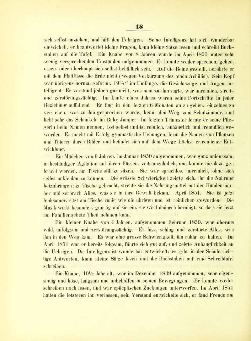 sich seihst anziehen, und hilft den Uehrigen. Seine Intelligenz hat sich wunderbar entwickelt, er beantwortet kleine Fragen, kann kleine Sätze lesen und schreibt Buch- staben auf die Tafel. Ein Knabe von 8 Jahren wurde im April 1850 unter sehr wenig versprechenden Umständen aufgenommen. Er konnte weder sprechen, gehen, essen, oder überhaupt sich selbst behülflich sein. Auf die Beine gestellt, berührte er mit dem Plallfusse die Erde nicht (wegen Verkürzung des tendo Achillis). Sein Kopf war übrigens normal geformt, 19‘/a im Umfange, die Gesichtszüge und Augen in- telligent. Er verstund jedoch gar nicht, was man zu ihm sagte, war unreinlich, streit- end zerstörungssüchtig. Im Laufe eines Jahres waren seine Fortschritte in jeder Beziehung auffallend. Er fing in den letzten 6 Monaten an zu gehen, einzelnes zu verstehen, was zu ihm gesprochen wurde, kennt den Weg zum Sclmlzimmer, und lieht sehr das Schaukeln im Baby Jumper. Im letzten Trimester lernte er seine Pfle- gerin beim Namen nennen, isst seihst und ist reinlich, anhänglich und freundlich ge- worden. Er macht mit Erfolg gymnastische Uebungen, lernt die Namen von Pflanzen und Thieren durch Bilder und befindet sich auf dem Wege höchst erfreulicher Ent- wicklung. Ein Mädchen von 9 Jahren, im Januar 1850 aufgenommen, war ganz unlenksam, in beständiger Agitation auf ihren Füssen, veitstanzähnlieh, und konnte nie dazu ge- bracht werden, am Tische still zu sitzen. Sie war sprachlos, unreinlich, ohne sich seihst anldeiden zu können. Die grösste Schwierigkeit zeigte sich, ihr die Nahrung beizubringen; zu Tische gebracht, streute sie die Nahrungsmittel mit den Händen um- her und zerbrach Alles, was sie in ihre Gewalt bekam. April 1851. Sie ist jetzt lenksamer, sitzt am Tische ruhig wie die übrigen und ist reinlicher geworden. Die Musik wirkt besonders günstig auf sie ein, sie wird dadurch beruhigt, so dass sie jetzt am Familiengebete Theil nehmen kann. Ein kleiner Knabe von 4 Jahren, aufgenommen Februar 1850, war überaus wild, unfolgsam und zerstörungssüchtig. Er biss, schlug lind zerstörte Alles, was ihm in den Weg kam. Es war eine grosse Schwierigkeit, ihn ruhig zu halten. Im April 1851 war er bereits folgsam, führte sich gut auf, und zeigte Anhänglichkeit an die lrebrigen. Die Intelligenz ist wunderbar entwickelt; er gibt in der Schule rich- tige Antworten, kann kleine Sätze lesen und die Buchstaben auf eine Schreibtafel schreiben. Ein Knabe, IOV2 Jahr alt, war im Dezember 1849 aufgenommen, sehr eigen- sinnig und böse, langsam und unbeholfen in seinen Bewegungen. Er konnte weder schreiben noch lesen, und war epileptischen Zuckungen unterworfen. Im April 1851 hatten die letzteren ihn verlassen, sein Verstand entwickelte sich, er fand Freude am