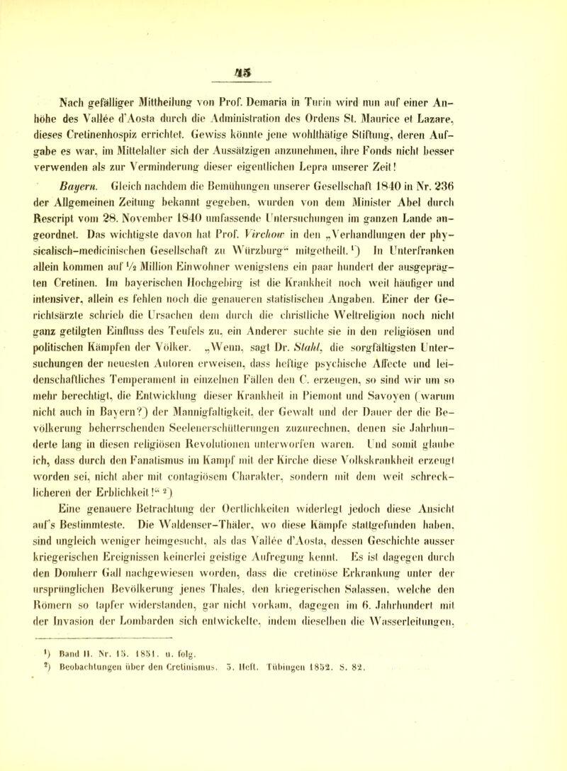 höhe des Vallee d’Aosta durch die Administration des Ordens St. Maurice et Lazare, dieses Cretinenhospiz errichtet. Gewiss könnte jene wohlthätige Stiftung, deren Auf- gabe es war, im Mittelalter sich der Aussätzigen anzunehmen, ihre Fonds nicht besser verwenden als zur Verminderung dieser eigentlichen Lepra unserer Zeit! Bayern. Gleich nachdem die Bemühungen unserer Gesellschaft 1840 in Nr. 236 der Allgemeinen Zeitung bekannt gegeben, wurden von dem Minister Abel durch Rescript vom 28. November 1840 umfassende Untersuchungen im ganzen Lande an- geordnet. Das wichtigste davon hat Prof. Virchotc in den „Verhandlungen der phy- sicalisch-medicinischen Gesellschaft zu Wiirzburg“ mitgetheilt. In Unterfranken allein kommen auf Vs Million Einwohner wenigstens ein paar hundert der ausgepräg- ten Cretinen. Im bayerischen Hoehgebirg ist die Krankheit noch weit häufiger und intensiver, allein es fehlen noch die genaueren statistischen Angaben. Einer der Ge- richtsärzte schrieb die Ursachen dem durch die christliche Weltreligion noch nicht ganz getilgten Einfluss des Teufels zu, ein Anderer suchte sie in den religiösen und politischen Kämpfen der Völker. „Wenn, sagt Dr. Stahl, die sorgfältigsten Unter- suchungen der neuesten Autoren erweisen, dass heftige psychische Affecte und lei- denschaftliches Temperament in einzelnen Fällen den C. erzeugen, so sind wir um so mehr berechtigt, die Entwicklung dieser Krankheit in Piemont und Savoyen (warum nicht auch in Bayern?} der Mannigfaltigkeit, der Gewalt und der Dauer der die Be- völkerung beherrschenden Seelenerschütterungen zuzurechnen, denen sie Jahrhun- derte lang in diesen religiösen Revolutionen unterworfen waren. Und somit glaube ich, dass durch den Fanatismus im Kampf mit der Kirche diese Volkskrankheit erzeugt worden sei, nicht aber mit contagiösem Charakter, sondern mit dem weit schreck- licheren der Erblichkeit \u 2), Eine genauere Betrachtung der Oertlichkeiten widerlegt jedoch diese Ansicht auf’s Bestimmteste. Die Waldenser-Thäler, wo diese Kampfe stattgefunden haben, sind ungleich weniger heimgesucht, als das Vallee d’Aosta, dessen Geschichte ausser kriegerischen Ereignissen keinerlei geistige Aufregung kennt. Es ist dagegen durch den Domherr Gail nachgewiesen worden, dass die cretinöse Erkrankung unter der ursprünglichen Bevölkerung jenes Thaies, den kriegerischen Salassen, welche den Römern so tapfer widerstanden, gar nicht vorkam, dagegen im 6. Jahrhundert mit der Invasion der Lombarden sich entwickelte, indem dieselben die Wasserleitungen, *) Band II. Nr. IS. 1881. u. folg. *) Beobachtungen über den Crelinisnius. 3. lieft. Tübingen 1852. S. 82,