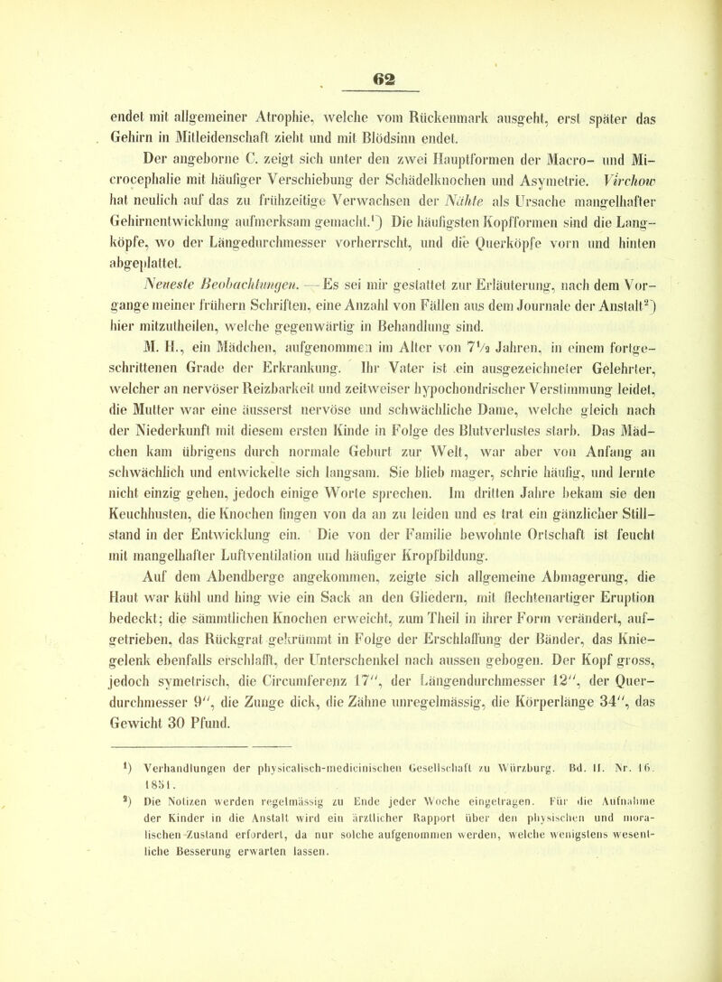 endet mit allgemeiner Atrophie, welche vom Rückenmark ausgeht, erst später das Gehirn in Mitleidenschaft zieht und mit Blödsinn endet. Der angeborne C. zeigt sich unter den zwei Hauptformen der Macro- und Mi- crocephalie mit häufiger Verschiebung der Schädelknochen und Asymetrie. Virchow hat neulich auf das zu frühzeitige Verwachsen der Nähte als Ursache mangelhafter Gehirnentwicklung aufmerksam gemacht.1) Die häufigsten Kopfformen sind die Lang- köpfe, wo der Längedurchmesser vorherrscht, und die Querköpfe vorn und hinten abgeplattet. Neueste Beobachtungen. —Es sei mir gestattet zur Erläuterung, nach dem Vor- gänge meiner frühem Schriften, eine Anzahl von Fällen aus dem Journale der Anstalt2) hier mitzutheilen, welche gegenwärtig in Behandlung sind. M. H., ein Mädchen, aufgenommen im Alter von 7Va Jahren, in einem fortge- schrittenen Grade der Erkrankung. Ihr Vater ist ein ausgezeichneter Gelehrter, welcher an nervöser Reizbarkeit und zeitweiser hypochondrischer Verstimmung leidet, die Mutter war eine üusserst nervöse und schwächliche Dame, welche gleich nach der Niederkunft mit diesem ersten Kinde in Folge des Blutverlustes starb. Das Mäd- chen kam übrigens durch normale Geburt zur Welt, war aber von Anfang an schwächlich und entwickelte sich langsam. Sie blieb mager, schrie häufig, und lernte nicht einzig gehen, jedoch einige Worte sprechen. Im dritten Jahre bekam sie den Keuchhusten, die Knochen fingen von da an zu leiden und es trat ein gänzlicher Still- stand in der Entwicklung ein. Die von der Familie bewohnte Ortschaft ist feucht mit mangelhafter Luftventilation und häufiger Kropfbildung. Auf dem Abendberge angekommen, zeigte sich allgemeine Abmagerung, die Haut war kühl und hing wie ein Sack an den Gliedern, mit flechtenartiger Eruption bedeckt; die sämmtlichen Knochen erweicht, zum Theil in ihrer Form verändert, auf- getrieben, das Rückgrat gekrümmt in Folge der Erschlaffung der Bänder, das Knie- gelenk ebenfalls erschlafft, der Unterschenkel nach aussen gebogen. Der Kopf gross, jedoch symetrisch, die Circumlerenz 17, der Längendurchmesser 12, der Quer- durchmesser 9, die Zunge dick, die Zähne unregelmässig, die Körperlänge 34, das Gewicht 30 Pfund. 4) Verhandlungen der physicalisch-medicinischen Gesellschaft zu Würzburg. Bd. II. Nr. 16. 1851. s) Die Notizen werden regelmässig zu Ende jeder Woche eingetragen. Für die Aufnahme der Kinder in die Anstalt wird ein ärztlicher Rapport über den physischen und mora- lischen-Zustand erfordert, da nur solche aufgenommen werden, welche wenigstens wesent- liche Besserung erwarten lassen.