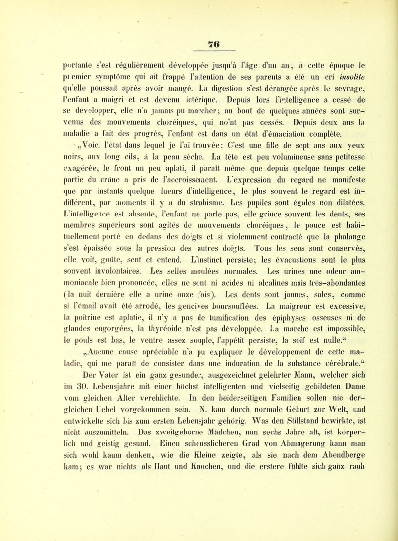 portante s’est regulierement developpee jusqu’ä l’äge d’uii an, ä cette epoque le pi emier Symptome qui ait frappe l’attention de ses parents a ete un cri insolite qu’elle poussait apres avoir mange. La digestion s’est derangee apres le sevrage, l’enfant a maigri et est devenu icterique. Depuis lors l’intelligence a cesse de se developper, eile n’a jamais pu marcher; au bout de quelques annees sont sur- venus des mouvements choreiques, qui no’nt pas cesses. Depuis deux ans Ia maladie a fait des progres, l’enfant est dans un ötat d’emaciation complete. „Yoici l’etat dans lequel je l’ai trouvee: C’est une fille de sept ans aux yeux noirs, aux long cils, a la peau seche. La tete est peu volumineuse sans petitesse exageree, le front un peu aplati, il parait meme que depuis quelque temps cette partie du cräne a pris de l’accroissement. L’expression du regard ne manifeste que par instants quelque lueurs d’intelligence, le plus souvent le regard est in- different, par moments il y a du strabisme. Les pupiles sont egales non dilatees. L’intelligence est absente, l’enfanl ne parle pas, eile grince souvent les dents, ses membres superieurs sont agites de mouvements choreiques, le pouce est habi- tuellement porte en dedans des do:gts et si violemment contracte que la phalange s’est epaissee sous la pression des autres doigts. Tous les sens sont conserves, eile voit, goüte, sent et entend. L’instinct persiste; les evacuations sont le plus souvent involontaires. Les selles moulees normales. Les urines une odeur am- moniacale bien prononcee, eiles ne sont ni acides ni alcalines mais tres-abondantes Qa nuit derniere eile a urine onze fois}. Les dents sont jaunes, sales, comme si lYmail avait ete arrode, les gencives boursouflees. La maigreur est excessive, la poitrine est aplatie, il n’y a pas de tumification des epiphyses osseuses ni de glandes engorgees, la thyreoide n’est pas developpee. La marche est impossible, le pouls est bas, le ventre assez souple, l’appetit persiste, la soif est nulle.“ „Aucune cause apreciable n’a pu expliquer le developpement de cette ma- ladie, qui me parait de consister dans une induration de la substance cerebrale.“ Der Vater ist ein ganz gesunder, ausgezeichnet gelehrter Mann, welcher sich im 30. Lebensjahre mit einer höchst intelligenten und vielseitig gebildeten Dame vom gleichen Alter verehlichte. In den beiderseitigen Familien sollen nie der- gleichen Uebel vorgekommen sein. N. kam durch normale Geburt zur Welt, und entwickelte sich bis zum ersten Lebensjahr gehörig. Was den Stillstand bewirkte, ist nicht auszumitteln. Das zweitgeborne Mädchen, nun sechs Jahre alt, ist körper- lich und geistig gesund. Einen scheusslicheren Grad von Abmagerung kann man sich wohl kaum denken, wie die Kleine zeigte, als sie nach dem Abendberge kam; es war nichts als Haut und Knochen, und die erstere fühlte sich ganz rauh