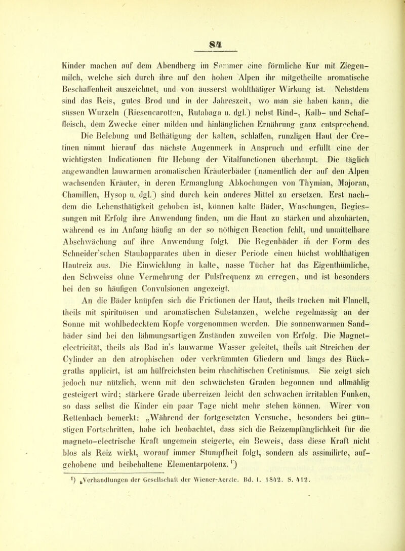 Kinder machen auf dem Abendberg im Sommer eine förmliche Kur mit Ziegen- milch, welche sich durch ihre auf den hohen Alpen ihr mitgetheilte aromatische Beschaffenheit auszeichnet, und von äusserst wohlthätiger Wirkung ist. Nebstdem sind das Reis, gutes Brod und in der Jahreszeit, wo man sie haben kann, die stissen Wurzeln (Riesencarotten, Rutabaga u. dgl.) nebst Rind-, Kalb- und Schaf- fleisch, dem Zwecke einer milden und hinlänglichen Ernährung ganz entsprechend. Die Belebung und Betätigung der kalten, schlaffen, runzligen Haut der Cre- tinen nimmt hierauf das nächste Augenmerk in Anspruch und erfüllt eine der wichtigsten Indicationen für Hebung der Vitalfunctionen überhaupt. Die täglich angewandten lauwarmen aromatischen Kräuterbäder (namentlich der auf den Alpen wachsenden Kräuter, in deren Ermanglung Abkochungen von Thymian, Majoran, Chamillen, Hysop u. dgl.) sind durch kein anderes Mittel zu ersetzen. Erst nach- dem die Lebensthätigkeit gehoben ist, können kalte Bäder, Waschungen, Begies- sungen mit Erfolg ihre Anwendung finden, um die Haut zu stärken und abzuhärten, Während es im Anfang häufig an der so nöthigen Reaction fehlt, und unmittelbare Abschwächung auf ihre Anwendung folgt. Die Regenbäder in der Form des Schneider’schen Staubapparates üben in dieser Periode einen höchst wohlthätigen Hautreiz aus. Die Einwicklung in kalte, nasse Tücher hat das Eigentümliche, den Schweiss ohne Vermehrung der Pulsfrequenz zu erregen, und ist besonders bei den so häufigen Convulsionen angezeigt. An die Bäder knüpfen sich die Frictionen der Haut, theils trocken mit Flanell, theils mit spirituösen und aromatischen Substanzen, welche regelmässig an der Sonne mit wohlbedecktem Kopfe vorgenommen werden. Die sonnenwarmen Sand- bäder sind bei den lähmungsartigen Zuständen zuweilen von Erfolg. Die Magnet- electricität, theils als Bad in’s lauwarme Wasser geleitet, theils mit Streichen der Cylinder an den atrophischen oder verkrümmten Gliedern und längs des Rück- grats applicirt, ist am hülfreichsten beim rhachitischen Cretinismus. Sie zeigt sich jedoch nur nützlich, wenn mit den schwächsten Graden begonnen und allmählig gesteigert wird; stärkere Grade überreizen leicht den schwachen irritablen Funken, so dass selbst die Kinder ein paar Tage nicht mehr stehen können. Wirer von Rettenbach bemerkt: „Während der fortgesetzten Versuche, besonders bei gün- stigen Fortschritten, habe ich beobachtet, dass sich die Reizempfänglichkeit für die magneto-electrische Kraft ungemein steigerte, ein Beweis, dass diese Kraft nicht blos als Reiz wirkt, worauf immer Stumpfheit folgt, sondern als assimilirte, auf- gehobene und beibehaltene Elementarpotenz. ‘)