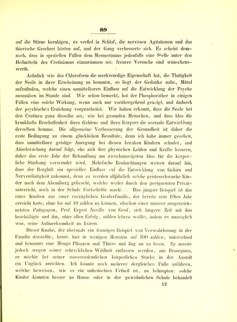 auf die Stirne beruhigen, es verfiel in Schlaf, die nervösen Agitationen und das thierische Geschrei hörten auf, und der Gang verbesserte sich. Es scheint dem- nach, dass in speziellen Fällen dem Mesmerismus jedenfalls eine Stelle unter den Heilmitteln des Cretinismus einzuräumen sei; fernere Versuche sind wünschens- wert!]. Aehnlich wie das Chloroform die merkwürdige Eigenschaft hat, die Thätigkeit der Seele in ihrer Erscheinung zu hemmen, so liegt der Gedanke nahe, Mittel aufzufinden, welche einen unmittelbaren Einfluss auf die Entwicklung der Psyche auszuüben im Stande sind. Wie schon bemerkt, hat der Phosphoräther in einigen Fällen eine solche Wirkung, wenn auch nur vorübergehend gezeigt, und dadurch der psychischen Erziehung vorgearbeitet. Wir haben erkannt, dass die Seele hei den Cretinen ganz dieselbe sei, wie bei gesunden Menschen, und dass blos die krankhafte Beschaffenheit ihres Gehirns und ihres Körpers die normale Entwicklung derselben hemme. Die allgemeine Verbesserung der Gesundheit ist daher die erste Bedingung zu einem glücklichen Resultate, denn ich habe immer gesehen, dass unmittelbare geistige Anregung bei diesen kranken Kindern schadet, und Abschwächung darauf folgt, ehe sich ihre physischen Leiden und Kräfte bessern, daher das erste Jahr der Behandlung am zweckmässigsten blos für die körper- liche Stärkung verwendet wird. Mehrfache Beobachtungen weisen darauf hin, dass der Bergluft ein specieller Einfluss auf die Entwicklung von Gehirn und Nerventätigkeit zukommt, denn es werden alljährlich solche geistesschwache Kin- der nach dem Abendberg gebracht, welche weder durch den geeignetsten Privat- unterricht, noch in der Schule Fortschritte mach! : . Das jüngste Beispiel ist das eines Knaben aus einer vorzüglichen Genferfamilie, der bereits sein lOtes Jahr erreicht halte, ohne bis auf 10 zählen zu können, obschon einer unserer ausgezeich- netsten Pädagogen, Prof. Ernest Naville von Genf, sich längere Zeit mit ihm beschäftigte und ihn, ohne allen Erfolg, zählen lehren wollte, indem es unmöglich war, seine Aufmerksamkeit zu fixiren. Dieser Knabe, der abermals ein trauriges Beispiel von Verwahrlosung in der Familie darstellte, lernte hier in wenigen Monaten auf 100 zählen, unterschied und benannte eine Menge Pflanfcen und Thiere und fing an zu lesen. Er musste jedoch wegen seiner schrecklichen Wildheit entlassen werden, aus Besorgniss, er möchte bei seiner ausserordentlichen körperlichen Stärke in der Anstalt ein Unglück anrichten. Ich könnte noch mehrere dergleichen Fälle anführen, welche beweisen, wie es ein unbedachtes Uriheil ist, zu behaupten: solche Kinder könnten besser zu Hause oder in der gewöhnlichen Schule behandelt 12