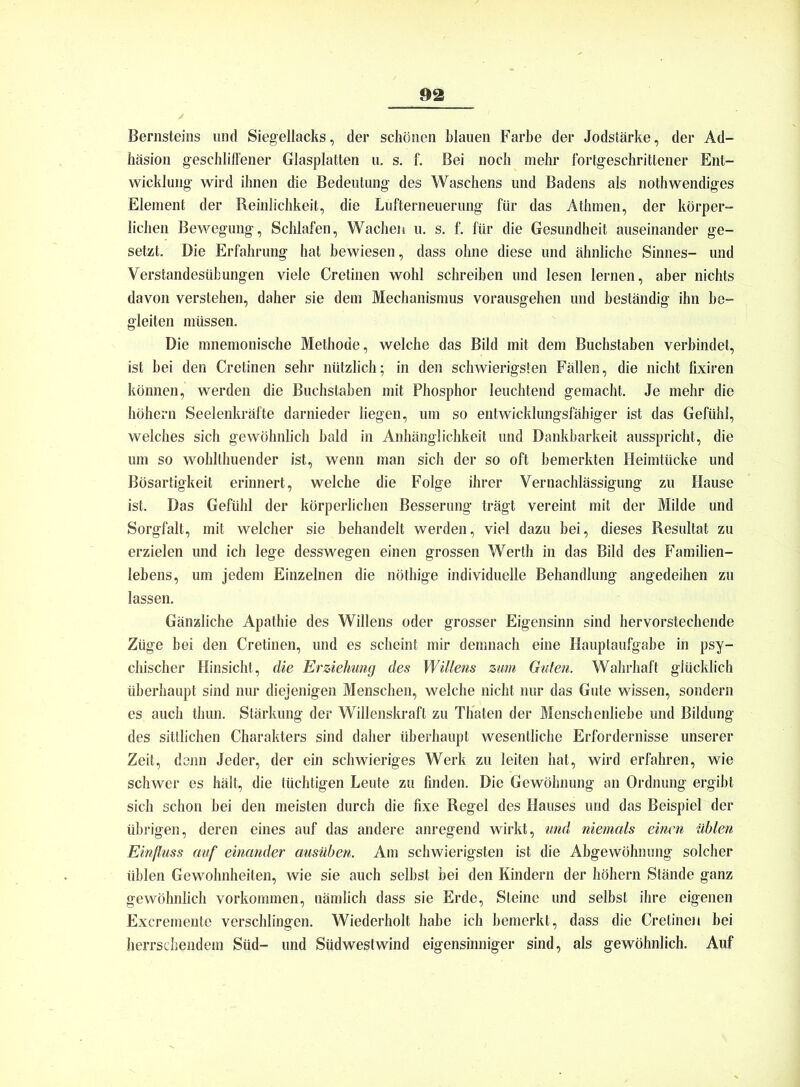 Bernsteins und Siegellacks, der schönen blauen Farbe der Jodstärke, der Ad- häsion geschliffener Glasplatten u. s. f. Bei noch mehr fortgeschrittener Ent- wicklung wird ihnen die Bedeutung des Waschens und Badens als nothwendiges Element der Reinlichkeit, die Lufterneuerung für das Athmen, der körper- lichen Bewegung, Schlafen, Wachen u. s. f. für die Gesundheit auseinander ge- setzt. Die Erfahrung hat bewiesen, dass ohne diese und ähnliche Sinnes- und Verstandesübungen viele Cretinen wohl schreiben und lesen lernen, aber nichts davon verstehen, daher sie dem Mechanismus vorausgehen und beständig ihn be- gleiten müssen. Die mnemonische Methode, welche das Bild mit dem Buchstaben verbindet, ist bei den Cretinen sehr nützlich; in den schwierigsten Fällen, die nicht fixiren können, werden die Buchstaben mit Phosphor leuchtend gemacht. Je mehr die höhern Seelenkräfte darnieder liegen, um so entwicklungsfähiger ist das Gefühl, welches sich gewöhnlich bald in Anhänglichkeit und Dankbarkeit ausspricht, die um so wohlthuender ist, wenn man sich der so oft bemerkten Heimtücke und Bösartigkeit erinnert, welche die Folge ihrer Vernachlässigung zu Hause ist. Das Gefühl der körperlichen Besserung trägt vereint mit der Milde und Sorgfalt, mit welcher sie behandelt werden, viel dazu bei, dieses Resultat zu erzielen und ich lege desswegen einen grossen Werth in das Bild des Familien- lebens, um jedem Einzelnen die nöthige individuelle Behandlung angedeihen zu lassen. Gänzliche Apathie des Willens oder grosser Eigensinn sind hervorstechende Züge bei den Cretinen, und es scheint mir demnach eine Hauptaufgabe in psy- chischer Hinsicht, die Erziehung des Willens zum Guten. Wahrhaft glücklich überhaupt sind nur diejenigen Menschen, welche nicht nur das Gute wissen, sondern es auch thun. Stärkung der Willenskraft zu Thaten der Menschenliebe und Bildung des sittlichen Charakters sind daher überhaupt wesentliche Erfordernisse unserer Zeit, denn Jeder, der ein schwieriges Werk zu leiten hat, wird erfahren, wie schwer es hält, die tüchtigen Leute zu finden. Die Gewöhnung an Ordnung ergibt sich schon bei den meisten durch die fixe Regel des Hauses und das Beispiel der übrigen, deren eines auf das andere anregend wirkt, und niemals einen üblen Einfluss auf einander ausüben. Am schwierigsten ist die Abgewöhnung solcher üblen Gewohnheiten, wie sie auch selbst bei den Kindern der höhern »Stände ganz gewöhnlich Vorkommen, nämlich dass sie Erde, Steine und selbst ihre eigenen Excremente verschlingen. Wiederholt habe ich bemerkt, dass die Cretinen bei herrschendem Süd- und Südwestwind eigensinniger sind, als gewöhnlich. Auf