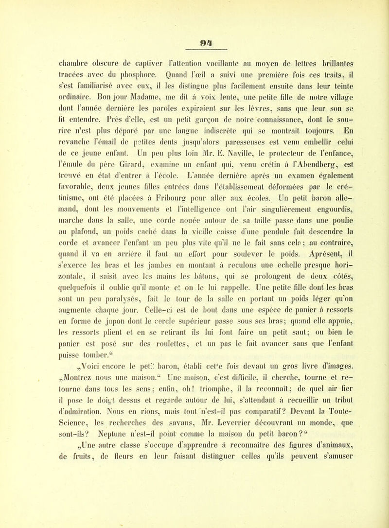 chambre obscure de captiver l’attention vacillante au moyen de lettres brillantes tracees avec du phosphore. Quand 1’oeil a suivi une premiere fois ces traits, il s’est familiarise avec eux, il les dislingue plus facilement ensuite dans leur teinte ordinaire. Bon jour Madame, nie dit a voix lente, une petite fdle de notre village dont l’annee derniere les paroles expiraient sur les levres, sans que leur son se fit entendre. Pres d’elle, est un petit ga^on de notre connaissance, dont le sou- rire n’est plus depare par une Iangue indiscrete qui se montrait toujours. En revanche l’email de petites denls jusqu’alors paresseuses est venu embellir celui de ce jeune enfant. Un peu plus loin Mr. E. Naville, le protecteur de l’enfance, l’emule du pere Girard, examine un enfant qui, venu cretin ä 1’Abendberg, est trouve en etat d’entrer ä l’ecole. L’annee derniere apres un examen egalement favorable, deux jeunes filles entrdes dans l’etablissement deformees par le cre- tinisme, ont etd placees ä Fribourg pour aller aux ecoles. Un petit baron alle- mand, dont les mouvements et l’intelligence ont Fair singulierement engourdis, marcbe dans la salle, une corde noude aulour de sa tailie passe dans une poulie au plafond, un poids cachö dans la vieille caisse d’une pendule fait descendre la corde et avancer l’enfant un peu plus vite qu’il ne le fait sans cela; au contraire, quand il va en arriere il faut un elfort pour soulever le poids. Apresent, il s’exerce les bras et les jambes en montant ä reculons une echelle presque hori- zontale, il saisit avec les mains les bätons, qui se prolongent de deux cötes, quelquefois il oublie qu’il monte et on le lui rappelle. Une petite fdle dont les bras sont un peu paralysds, fait le tour de la salle en portant un poids leger qu’on augmente chaque jour. Celle-ci est de bout dans une espece de panier ä ressorts en forme de jupon dont le cercle superieur passe sous ses bras; quand eile appuie, les ressorts plient et en se retirant ils lui font faire un petit saut; ou bien le panier est pose sur des roulettes, et un pas le fait avancer sans que l’enfant puisse tomber.“ „Voici encore le petit baron, etabli cette fois devant un gros livre d’images. „Montrez nous une maison.“ Une maison, c’est difficile, il cherche, tourne et re- lourne dans tous les sens; enfin, oh! triomphe, il la reconnait; de quel air fier il pose le doigt dessus et regarde autour de lui, s’attendant ä recueillir un tribut d’admiration. Nous en rions, mais tout n’est-il pas comparatif? Devant la Toute- Science, les recherches des savans, Mr. Leverrier decouvrant un monde, que sont-ils? Neptune n’est-il point comme la maison du petit baron?“ „Une autre classe s’occupe d’apprendre ä reconnaitre des figures d’animaux, de fruits, de fleurs en leur faisant distinguer celles qu’ils peuvent s’amuser