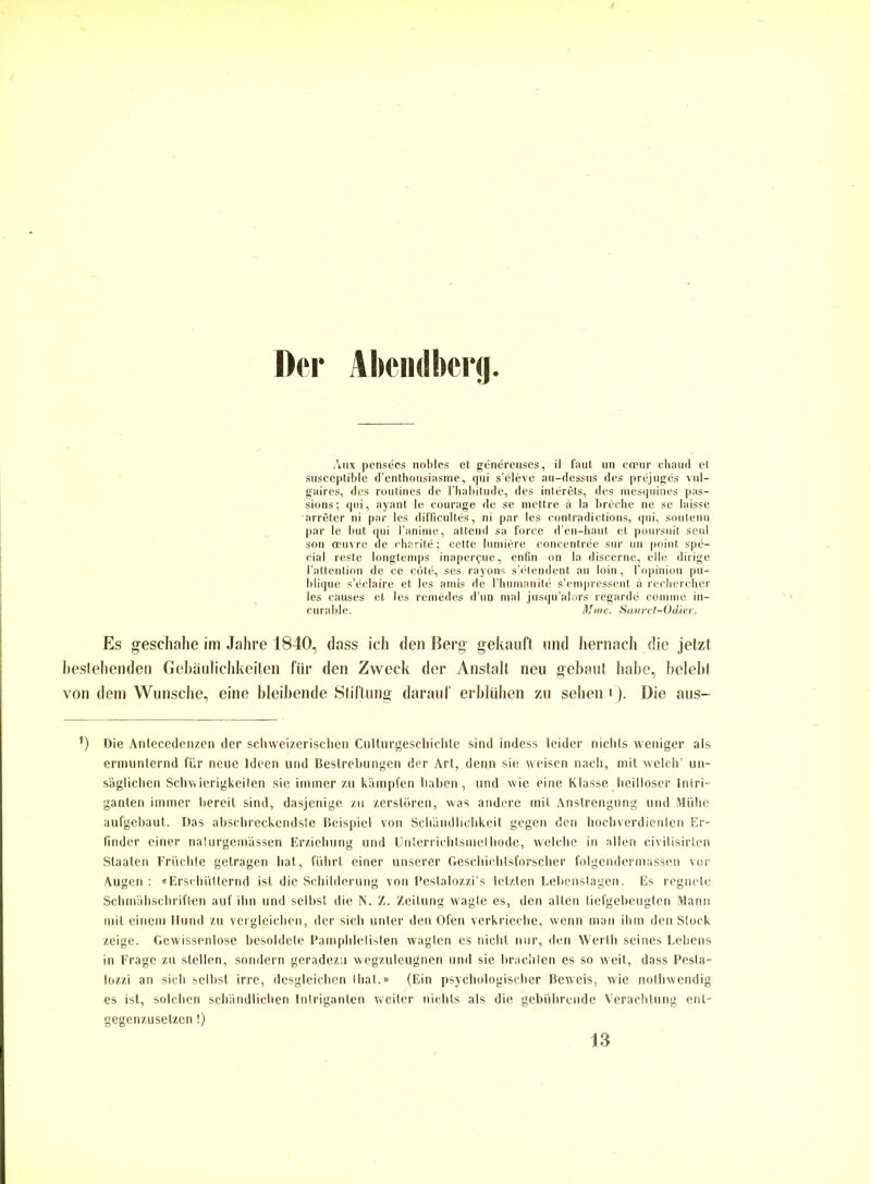 Der Abendberg. Aux pensees nobles et genereuses, il faut un coeur chaud et susceptible d’enthousiasine, qui s’öleve au-dessus des prejugds vul- gaires, des routines de l’habitude, des interets, des mesquines pas- sions; qui, ayant le courage de se mettre ä la breche ne se laisse arreter ni par les difficultes, ni par les contradictions, qui, soutenu par le but qui l’anime, attend sa force d’en-haut et poursuit seid son oeuvre de ebarite; cette hindere concentree sur un point spd- cial reste longtemps inaper^ue, enfin on la discerne, eile dirige l’attention de ce cötd, ses rayons s’etendent au loin, l'opinion pu- blique s’eclaire et les amis de l’humanite s’empressent ä rechercher les causes et les remedes d un mal jusqu’alors regarde comine in- curable. Mine. Sanret-Odier. Es geschähe im Jahre 1840, dass ich den Berg gekauft und hernach die jetzt bestehenden Gebäulichkeiten für den Zweck der Anstalt neu gebaut habe, belebt von dem Wunsche, eine bleibende Stiftung darauf erblühen zu sehen ‘). Die aus- ’) Die Antecedenzen der schweizerischen Cullurgeschichte sind indess leider nichts weniger als ermunternd für neue Ideen und Bestrebungen der Art, denn sie weisen nach, mit welch’ un- säglichen Schwierigkeiten sie immer zu kämpfen haben, und wie eine Klasse heilloser Intri- ganten immer bereit sind, dasjenige zu zerstören, was andere mit Anstrengung und Mühe aufgebaut. Das abschreckendsle Beispiel von Schändlichkeit gegen den hochverdienten Er- finder einer nalurgemässen Erziehung und Unterrichtsmethode, welche in allen civilisirten Staaten Früchte getragen hat, führt einer unserer Geschichtsforscher folgendermassen vor Augen: «Erschütternd ist die Schilderung von Pestalozzi’s letzten Lebenslagen. Es regnete Schmähschriften auf ihn und selbst die N. Z. Zeitung wagte es, den alten tiefgebeugten Mann mit einem Hund zu vergleichen, der sich unter den Ofen verkrieche, wenn man ihm den Stock zeige. Gewissenlose besoldete Pamphletisten wagten es nicht nur, den Werth seines Lebens in Frage zu stellen, sondern geradezu wegzuleugnen und sie brachten es so weit, dass Pesta- lozzi an sich selbst irre, desgleichen Ihat.» (Ein psychologischer Beweis, wie nolhwendig es ist, solchen schändlichen Intriganten weiter nichts als die gebührende Verachtung ent- gegenzuselzen!) 13