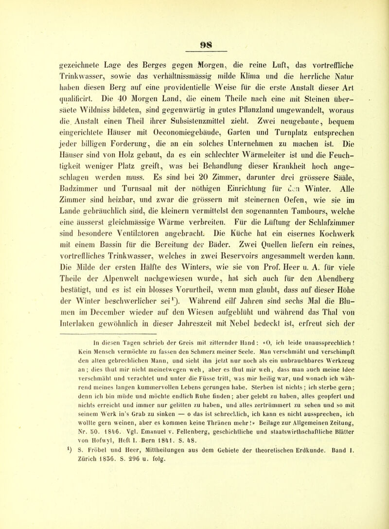 gezeichnete Lage des Berges gegen Morgen, die reine Luft, das vortreffliche Trinkwasser, sowie das verhältnissraässig milde Klima und die herrliche Natur haben diesen Berg auf eine providentielle Weise für die erste Anstalt dieser Art qualificirt. Die 40 Morgen Land, die einem Theile nach eine mit Steinen über- säete Wildniss bildeten, sind gegenwärtig in gutes Pflanzland umgewandelt, woraus die. Anstalt einen Tlieil ihrer Subsistenzmittel zieht. Zwei neugebaute, bequem eingerichtete Häuser mit Oeconomiegebäude, Garten und Turnplatz entsprechen jeder billigen Forderung, die an ein solches Unternehmen zu machen ist. Die Häuser sind von Holz gebaut, da es ein schlechter Wärmeleiter ist und die Feuch- tigkeit weniger Platz greift, was bei Behandlung dieser Krankheit hoch ange- schlagen werden muss. Es sind bei 20 Zimmer, darunter drei grössere Sääle, Badzimmer und Turnsaal mit der nöthigen Einrichtung für den Winter. Alle Zimmer sind heizbar, und zwar die grossem mit steinernen Oefen, wie sie im Lande gebräuchlich sind, die kleinern vermittelst den sogenannten Tambours, welche eine äusserst gleichmässige Wärme verbreiten. Für die Lüftung der Schlafzimmer sind besondere Ventilatoren angebracht. Die Küche hat ein eisernes Kochwerk mit einem Bassin für die Bereitung der Bäder. Zwei Quellen liefern ein reines, vortreffliches Trinkwasser, welches in zwei Reservoirs angesammelt werden kann. Die Milde der ersten Hälfte des Winters, wie sie von Prof. Heer u. A. für viele Theile der Alpenwelt nachgewiesen wurde, hat sich auch für den Abendberg bestätigt, und es ist ein blosses Vorurtheil, wenn man glaubt, dass auf dieser Höhe der Winter beschwerlicher sei1). Während eilf Jahren sind sechs Mal die Blu- men im December wieder auf den Wiesen aufgeblüht und während das Thal von Interlaken gewöhnlich in dieser Jahreszeit mit Nebel bedeckt ist, erfreut sich der In diesen Tagen schrieb der Greis mit zitternder Hand: «0, ich leide unaussprechlich ! Kein Mensch vermöchte zu fassen den Schmerz meiner Seele. Man verschmäht und verschimpfl den allen gebrechlichen Mann, und sieht ihn jetzt nur noch als ein unbrauchbares Werkzeug an; dies thul mir nicht meinetwegen weh, aber es Ihut mir weh, dass man auch meine Idee verschmäht und verachtet und unter die Füsse tritt, was mir heilig war, und wonach ich wäh- rend meines langen kummervollen Lebens gerungen habe. Sterben ist nichts; ich sterbe gern; denn ich bin müde und möchte endlich Ruhe finden; aber gelebt zu haben, alles geopfert und nichts erreicht und immer nur gelitten zu haben, und alles zertrümmert zu sehen und so mit seinem Werk in’s Grab zu sinken — o das ist schrecklich, ich kann es nicht aussprechen, ich wollte gern weinen, aber es kommen keine Thränen mehr!» Beilage zur Allgemeinen Zeitung, Nr. SO. 18ü6. Vgl. Ernanuel v. Fellenberg, geschichtliche und staatswirthschaflliche Blätter von Hofwyl, Heft I. Bern 1841. S. 48. l) S. Fröbel und Heer, Mitlheilungen aus dem Gebiete der theoretischen Erdkunde. Band I. Zürich 1836. S. 296 u. folg.