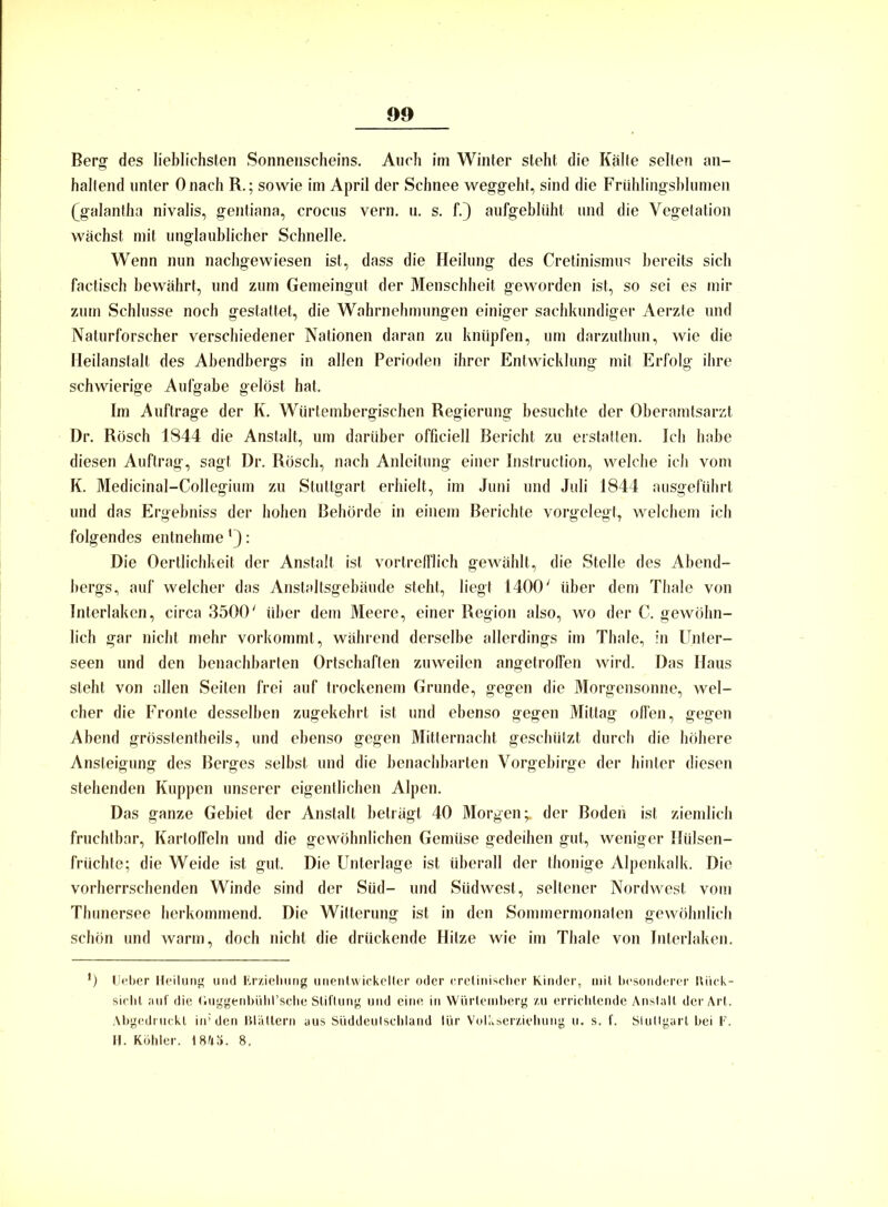 Berg des lieblichsten Sonnenscheins. Auch im Winter steht die Kälte selten an- haltend unter Onach R.; sowie im April der Schnee weggeht, sind die Frühlingsblumen (galantha nivalis, gentiana, crocus vern. u. s. f.) aufgeblüht und die Vegetation wächst mit unglaublicher Schnelle. Wenn nun nachgewiesen ist, dass die Heilung des Cretinismus bereits sich factisch bewährt, und zum Gemeingut der Menschheit geworden ist, so sei es mir zum Schlüsse noch gestattet, die Wahrnehmungen einiger sachkundiger Aerzte und Naturforscher verschiedener Nationen daran zu knüpfen, um darzuthun, wie die Heilanstalt des Abendbergs in allen Perioden ihrer Entwicklung mit Erfolg ihre schwierige Aufgabe gelöst hat. Im Aufträge der K. Würtembergischen Regierung besuchte der Oberamtsarzt Dr. Rösch 1844 die Anstalt, um darüber officiell Bericht zu erstatten. Ich habe diesen Auftrag, sagt Dr. Rösch, nach Anleitung einer Instruction, welche ich vom K. Medicinal-Collegium zu Stuttgart erhielt, im Juni und Juli 1844 ausgeführt und das Ergebniss der hohen Behörde in einem Berichte vorgelegt, welchem ich folgendes entnehme : Die Oertlichkeit der Anstalt ist vortrefflich gewählt, die Stelle des Abend- bergs, auf welcher das Anstaltsgebäude steht, liegt 1400' über dem Thale von Interlaken, circa 3500' über dem Meere, einer Region also, wo der C. gewöhn- lich gar nicht mehr vorkommt, während derselbe allerdings im Thale, in Unter- seen und den benachbarten Ortschaften zuweilen angetrolfen wird. Das Haus steht von allen Seiten frei auf trockenem Grunde, gegen die Morgensonne, wel- cher die Fronte desselben zugekehrt ist und ebenso gegen Mittag ofTen, gegen Abend grösstentheils, und ebenso gegen Mitternacht geschützt durch die höhere Ansteigung des Berges selbst und die benachbarten Vorgebirge der hinter diesen stehenden Kuppen unserer eigentlichen Alpen. Das ganze Gebiet der Anstalt beträgt 40 Morgen;, der Boden ist ziemlich fruchtbar, Kartoffeln und die gewöhnlichen Gemüse gedeihen gut, weniger Hülsen- früchte; die Weide ist gut. Die Unterlage ist überall der thonige Alpenkalk. Die vorherrschenden Winde sind der Süd- und Südwest, seltener Nordwest vom Thunersee herkommend. Die Witterung ist in den Sommermonaten gewöhnlich schön und warm, doch nicht die drückende Hitze wie im Thale von Interlaken. *) Ueber Heilung und Erziehung unentwickelter oder cretinischer Kinder, mit besonderer lUick- sicht auf die (iuggenbühl’sche Stiftung und eine in Würteinberg zu errichtende Anslall der Art. Abgedruckt in* den Blättern aus Süddeulschland lür Volkserziehung u. s. f. Slullgart bei F. H. Köhler. 1845. 8,