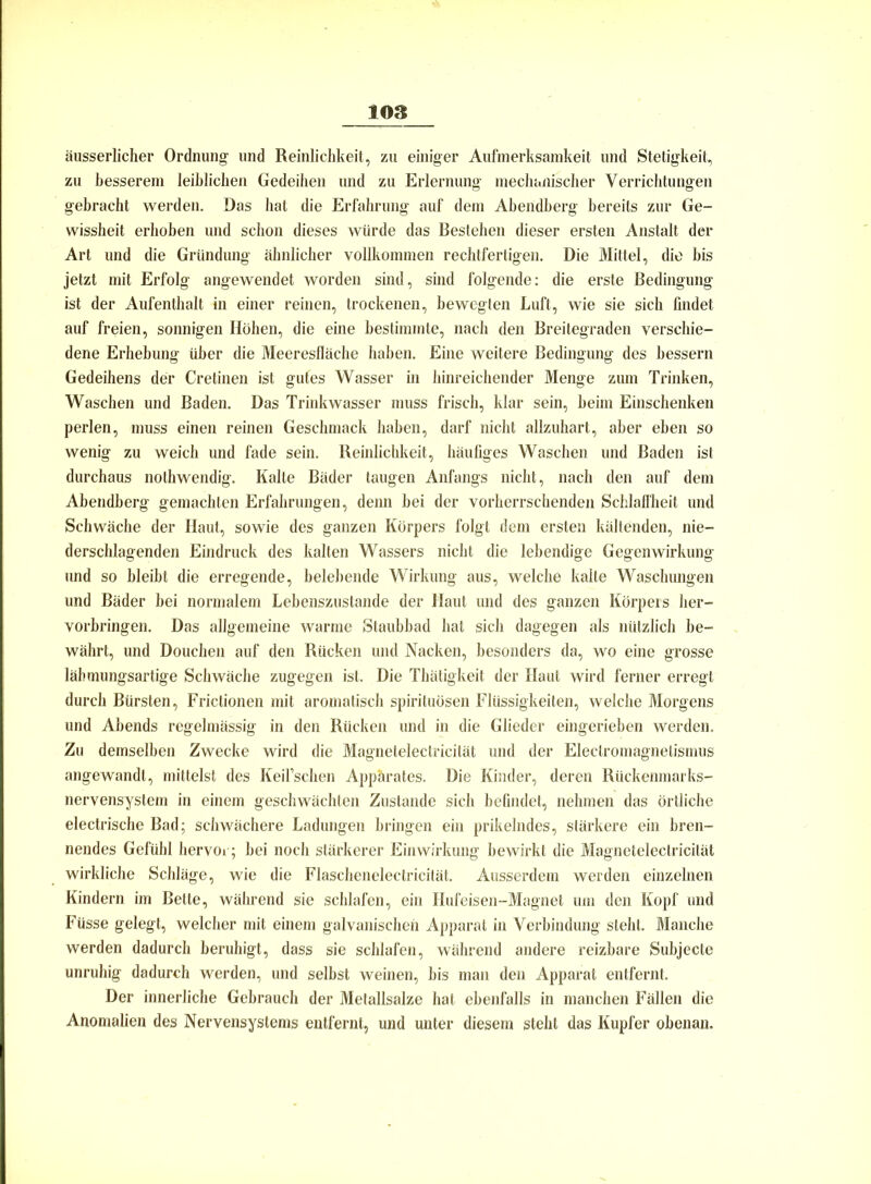 äusserlicher Ordnung' und Reinlichkeit, zu einiger Aufmerksamkeit und Stetigkeit, zu besserem leiblichen Gedeihen und zu Erlernung mechanischer Verrichtungen gebracht werden. Das hat die Erfahrung auf dem Abendberg bereits zur Ge- wissheit erhoben und schon dieses würde das Bestehen dieser ersten Anstalt der Art und die Gründung ähnlicher vollkommen rechtfertigen. Die Mittel, die bis jetzt mit Erfolg angewendet worden sind, sind folgende: die erste Bedingung ist der Aufenthalt in einer reinen, trockenen, bewegten Luft, wie sie sich findet auf freien, sonnigen Höhen, die eine bestimmte, nach den Breitegraden verschie- dene Erhebung über die Meeresfläche haben. Eine weitere Bedingung des bessern Gedeihens der Cretinen ist gutes Wasser in hinreichender Menge zum Trinken, Waschen und Baden. Das Trinkwasser muss frisch, klar sein, heim Einschenken perlen, muss einen reinen Geschmack haben, darf nicht allzuhart, aber eben so wenig zu weich und fade sein. Reinlichkeit, häufiges Waschen und Baden ist durchaus nothwendig. Kalte Bäder taugen Anfangs nicht, nach den auf dem Abendberg gemachten Erfahrungen, denn bei der vorherrschenden Schlaffheit und Schwäche der Haut, sowie des ganzen Körpers folgt dem ersten kältenden, nie- derschlagenden Eindruck des kalten Wassers nicht die lebendige Gegenwirkung und so bleibt die erregende, belebende Wirkung aus, welche kalte Waschungen und Bäder bei normalem Lebenszustande der Haut und des ganzen Körpers her- vorbringen. Das allgemeine warme Staubbad hat sich dagegen als nützlich be- währt, und Douchen auf den Rücken und Nacken, besonders da, wo eine grosse lähmungsartige Schwäche zugegen ist. Die Thätigkeit der Haut wird ferner erregt durch Bürsten, Frictionen mit aromatisch spirituösen Flüssigkeiten, welche Morgens und Abends regelmässig in den Rücken und in die Glieder eingerieben werden. Zu demselben Zwecke wird die Magnetelectricilät und der Eleclromagnelismus angewandt, mittelst des Keil’schen Apparates. Die Kinder, deren Rückenmarks- nervensystem in einem geschwächten Zustande sich befindet, nehmen das örtliche electrische Bad; schwächere Ladungen bringen ein prikelndes, stärkere ein bren- nendes Gefühl hervor; bei noch stärkerer Einwirkung bewirkt die Magnetelectricilät wirkliche Schläge, wie die Flaschenelectricität. Ausserdem werden einzelnen Kindern im Bette, während sie schlafen, ein Hufeisen-Magnet um den Kopf und Füsse gelegt, welcher mit einem galvanischen Apparat in Verbindung steht. Manche werden dadurch beruhigt, dass sie schlafen, während andere reizbare Subjecte unruhig dadurch werden, und selbst weinen, bis man den Apparat entfernt. Der innerliche Gebrauch der Metallsalze hat ebenfalls in manchen Fällen die Anomalien des Nervensystems entfernt, und unter diesem steht das Kupfer obenan.