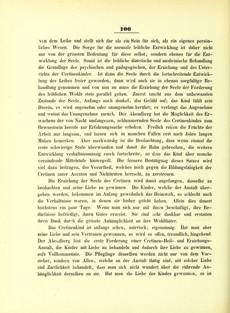 von dem Leibe und stellt sich dar als ein Sein für sich, als ein eigenes persön- liches Wesen. Die Sorge für die normale leibliche Entwicklung ist daher nicht nur von der grössten Bedeutung für diese selbst, sondern ebenso für die Ent- wicklung der Seele. Somit ist die leibliche diätetische und medicinische Behandlung die Grundlage der psychischen und pädagogischen, der Erziehung und des Unter- richts der Cretinenkinder. Ist dann die Seele durch die fortschreitende Entwick- lung des Leibes freier geworden, dann wird auch sie in ebenso sorgfältige Be- handlung genommen und von nun an muss die Erziehung der Seele der Förderung des leiblichen Wohls stets parallel gehen. Zuerst taucht aus dem unbewussten Zustande der Seele, Anfangs noch dunkel, das Gefühl auf; das Kind fühlt sein Dasein, es wird angenehm oder unangenehm berührt; es verlangt das Angenehme und weisst das Unangenehme zurück. Der Abendberg hat die Möglichkeit des Er- wachens der von Nacht umfangenen, schlummernden Seele des Cretinenkindes zum Bewusstsein bereits zur Erfahrungssache erhoben. Freilich reifen die Früchte der Arbeit nur langsam, und lassen sich in manchen Fällen erst nach Jahre langen Mühen bemerken. Aber merkwürdig ist die Beobachtung, dass wenn einmal die erste schwierige Stufe überwunden und damit die Bahn gebrochen, die weitere Entwicklung veshältnissmässig rasch forlschreite, so dass das Kind über manche verwindende Mittelstufe hinwegeilt. Die fernere Bestätigung dieses Satzes wird viel dazu beitragen, das Vorurtheil, welches noch gegen die Bildungsfähigkeit der Cretinen unter Aerzten und Nichtärzten herrscht, zu zerstreuen. Die Erziehung der Seele des Cretinen wird damit angefangen, dasselbe zu beobachten und seine Liebe zu gewinnen. Die Kinder, welche der Anstalt über- geben werden, bekommen im Anfang gewöhnlich das Heimweh, so schlecht auch die Verhältnisse waren, in denen sie bisher gelebt haben. Allein dies dauert höchstens ein paar Tage. Wenn man sich nur mit ihnen [beschäftigt, ihre Be- dürfnisse befriedigt, ihnen Gutes erweist. Sie sind sehr dankbar und erstatten ihren Dank durch die grösste Anhänglichkeit an ihre Wohlthäter. Das Cretinenkind ist anfangs scheu, mürrisch, eigensinnig. Hat man aber seine Liebe und sein Vertrauen gewonnen, so wird es offen, freundlich, hingebend. Der Abendberg löst die erste Forderung einer Cretinen-Heil- und Erziehungs- Anstalt, die Kinder mit Liebe zu behandeln und dadurch ihre Liebe zu gewinnen, aufs Vollkommenste. Die Pfleglinge desselben werden nicht nur von dem Vor- steher, sondern von Allen, welche an der Anstalt thätig sind, mit solcher Liebe und Zärtlichkeit behandelt, duss man sich nicht wundert über die rührende An- hänglichkeit derselben an sie. Hat man die Liebe des Kindes gewonnen, so ist