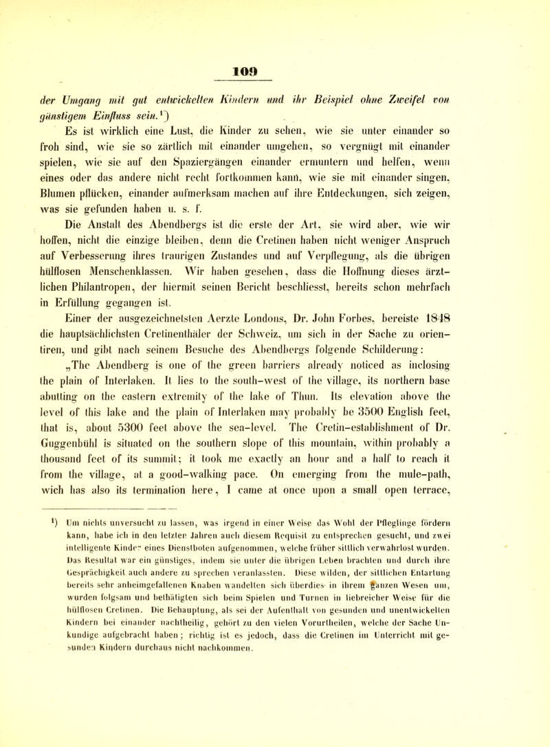 10» der Umgang mit gut entwickelten Kindern und ihr Beispiel ohne Zweifel von günstigem Einfluss sein.1') Es ist wirklich eine Lust, die Kinder zu sehen, wie sie unter einander so froh sind, wie sie so zärtlich mit einander umgehen, so vergnügt mit einander spielen, wie sie auf den Spaziergängen einander ermuntern und helfen, wenn eines oder das andere nicht recht fortkommen kanü, wie sie mit einander singen, Blumen pflücken, einander aufmerksam machen auf ihre Entdeckungen, sich zeigen, was sie gefunden haben u. s. f. Die Anstalt des Abendbergs ist die erste der Art, sie wird aber, wie wir hoffen, nicht die einzige bleiben, denn die Cretinen haben nicht weniger Anspruch auf Verbesserung ihres traurigen Zustandes und auf Verpflegung, als die übrigen hülflosen Menschenklassen. Wir haben gesehen, dass die Hoffnung dieses ärzt- lichen Philantropen, der hiermit seinen Bericht beschliesst, bereits schon mehrfach in Erfüllung gegangen ist. Einer der ausgezeichnetsten Aerzte Londons, Dr. John Forbes, bereiste 1848 die hauptsächlichsten Cretinenthäler der Schweiz, um sich in der Sache zu orien- tiren, und gibt nach seinem Besuche des Abendbergs folgende Schilderung: „The Abendberg is one of the green barriers already noticed as inclosigg the plain of Interlaken. It lies to the south-west of the village, its northern base abutting on the eastern extremity of the lake of Thun. Its elevation above the level of this lake and the plain of Interlaken nmy probably be 3500 English leet, that is, about 5300 feet above the sea-level. The Cretin-establishment of Dr. Guggenbühl is siluated on the Southern slope of this mountain, within probably a thousand feet of its summit; it took me exactly an hour and a half lo reach it from the village, at a good-walking pace. On emerging from the mule-path, wich has also its termination here, I came at once upon a small open terrace, l) Um nichts unversucht zu lassen, was irgend in einer Weise das Wohl der Pfleglinge fördern kann, habe ich in den letzten Jahren auch diesem Requisit zu entsprechen gesucht, und zwei intelligente Kinder eines Dienstboten aufgenommen, welche früher sittlich verwahrlost wurden. Das Resultat war ein günstiges, indem sie unter die übrigen Leben brachten und durch ihre Gesprächigkeit auch andere zu sprechen veranlasslen. Diese wilden, der sittlichen Entartung bereits sehr anheimgefallenen Knaben wandelten sich überdies- in ihrem ganzen Wesen um, wurden folgsam und belhäligten sich beim Spielen und Turnen in liebreicher Weise für die hülflosen Cretinen. Die Behauptung, als sei der Aufenthalt von gesunden und unentwickelten Kindern bei einander nachtheilig, gehört zu den vielen Vorurlheilen, welche der Sache Un- kundige aufgebracht haben; richtig ist es jedoch, dass die Cretinen im Unterricht mit ge- sunden Kindern durchaus nicht nachkommen.
