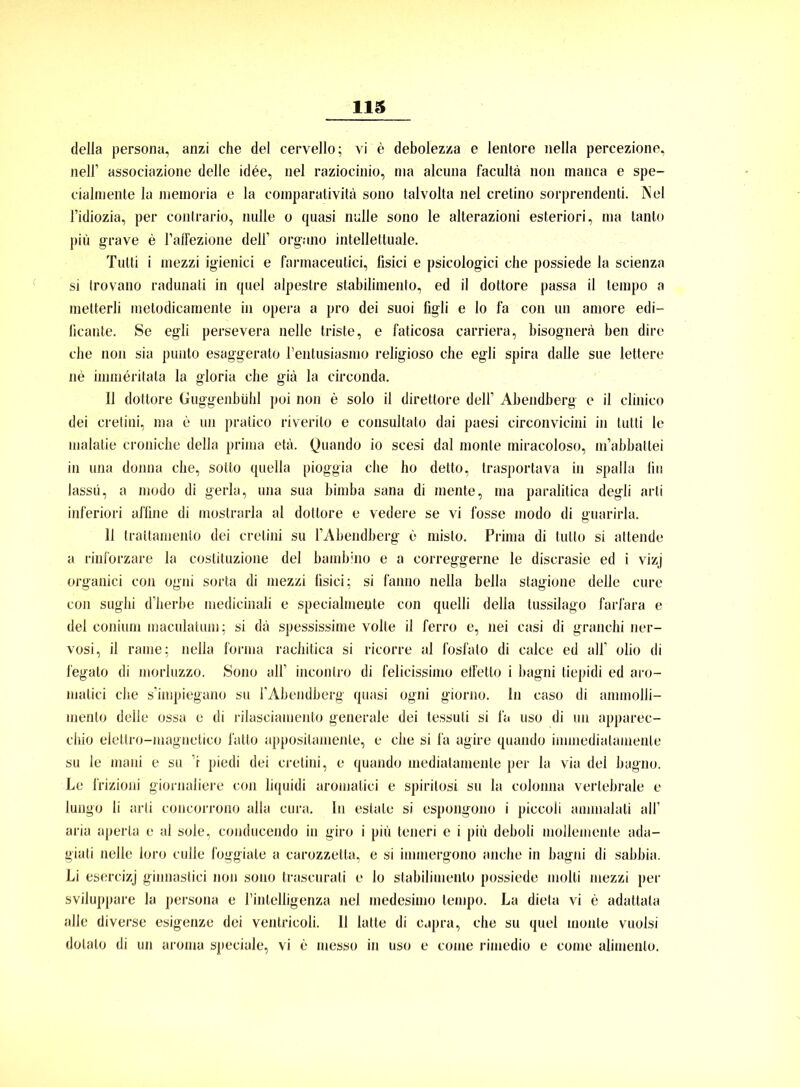 delia persona, anzi che del cervello; vi e debolezza e lentore nella percezione, nelf associazione delle idüe, nel raziocinio, ma alcuna facultä non manca e spe- cialraente la memoria e la comparativitä sono talvolta nel cretino sorprendenti. INel l’idiozia, per contrario, nulle o quasi nulle sono le alterazioni esteriori, ma tanto piü grave e l’affezione deir orguno intellettuale. Tulti i mezzi igienici e farmaceutici, fisici e psicologici che possiede la scienza si trovano radunati in quel alpestre slabilimento, ed il dottore passa il tempo a metterli metodicamente in opera a pro dei suoi figli e lo fa con un amore edi— licante. Se egli persevera nelle triste, e faticosa carriera, bisognera ben dire che non sia punto esaggerato l’entusiasmo religioso che egli spira dalle sue lettere ne immeritata la gloria che giä la circonda. Il dottore Guggenbühl poi non e solo il direttore dell’ Abendberg e il clinico dei cretini, ma e un pratico riverito e consultato dai paesi circonvicini in tulti le malatie croniche della prima etä. Quando io scesi dal monte miracoloso, m’abbattei in una donna che, sotto quella pioggia che ho detto, trasportava in spalla lin lassü, a modo di gerla, una sua bimba sana di mente, ma paralitica degli arti inferiori affine di mostrarla al dottore e vedere se vi fosse modo di guarirla. 11 traltamenlo dei cretini su l’Abendberg e misto. Prima di tulto si altende a rinforzare la costituzione del bambino e a correggerne le discrasie ed i vizj organici con ogni sorta di mezzi fisici; si fanno nella bella stagione delle eure con sughi d’herbe inedicinali e specialmente con quelli della tussilago farfara e del conium maculatum; si da spessissime volle il ferro e, nei casi di granchi ner- vosi, il raine; nella forma rachitica si ricorre al fosfato di calce ed all’ olio di fegato di morluzzo. Sono all’ inconlro di felicissimo elfelto i bagni tiepidi ed aro- matici che s’impiegano su TAbendberg quasi ogni giorno. In caso di ammolli- inento delle ossa e di rilasciauiento generale dei lessuli si fa uso di un apparec- chio elettro-magnetico latto apposilamenle, e che si fa agire quando immediatamenle su le mani e su ’i piedi dei cretini, e quando mediatamente per la via del bagno. Le frizioni giornaliere con liquidi aromatici e spirilosi su la colonna vertebrale e lungo li arti concorrono alla cura. In estale si espongono i piccoli annnalati all1 aria aperla e al sole, conducendo in giro i piü teneri e i piü deboli mollemente ada- giati nelle loro culle foggiate a carozzetta, e si immergono anche in bagni di sabbia. Li esercizj ginnastici non sono traseurali e lo stabilimenlo possiede inolti mezzi per sviluppare la persona e rinlelligenza nel medesimo tempo. La dieta vi e adattala alle diverse esigenze dei ventricoli. 11 latte di capra, che su quel monte vuolsi dolalo di un aroma speciale, vi e messo in uso e coine rimedio e come alimenlo.