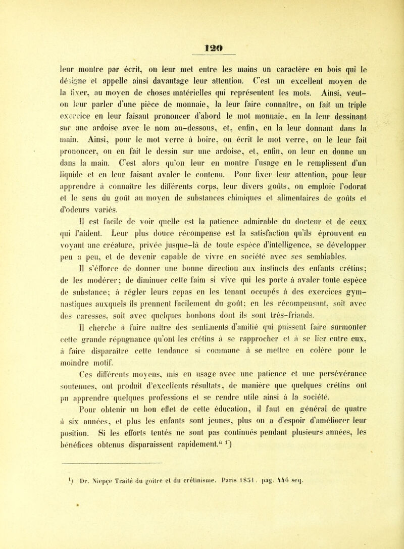 lern* montre par ecrit, on leur met entre les mains un caractere en bois qui Ie dfoigne ei appelle ainsi davantage leur attention. C’est un excellent moyen de Ja fixer, au moyen de choses materielles qui representent les mots. Ainsi, veut- on leur parier d’une piece de monnaie, la leur faire eonnaitre, on fait un triple exercice en leur faisant prononcer d’abord le mot monnaie, en la leur dessinant sur une ardoise avec le nom au-dessous, et, enfin, en la leur donnant dans la main. Ainsi, pour le mot verre ä boire, on ecrit le mot verre, on le leur fait prononcer, on en fait le dessin sur une ardoise, et, enfin, on leur en donne un dans la main. C’est alors qu’on leur en montre l’usage en le remplissent d’un liquide et en leur faisant avaler le contenu. Pour fixer leur attention, pour leur apprendre ä eonnaitre les diffürents corps, leur divers goüts, on emploie l’odorat et le sens du goüf au moyen de substances chimiques et alimentaires de goüts et d’odeurs varies. II est facile de voir quelle est la patience admirable du doeteur et de ceux qui l’aident. Leur plus douce recompense est la satisfaction qu’ils eprouvent en voyant une creature, privee jusque-la de tonte espece d’intelligence, se developper peu a peu, et de devenir capable de vivre en societe avec ses semblables. II s’efforce de donner une bonne direction aux instincts des enfants erütins; de les moderer; de diminuer cette faim si vive qui les porte ä avaler tonte espece de substance; a rügler leurs repas en les tenant occupüs a des exercices gym- nastiques auxquels ils prennent facilement du goüt; en les recompensant, soit avec des caresses, soit avec quelques bonbons dont ils sont tres-friands. II cherche ä faire naitre des sentiments d’amitie qui puissent faire surmonter cette grande repugnance qu’ont les cretins ä se rapprocher et a se Her entre eux, ä faire disparaitre cette tendance si commune ü se mettre en colere pour le moindre motif. Ces differents moyens, mis en usage avec une patience et une persüverance soutenues, ont produil d’excellents resultats, de maniere que quelques cretins ont pu apprendre quelques professions et se rendre utile ainsi a la societe. Pour obtenir un bon effet de cette education, il faul en general de quatre a six annees, et plus les enfants sont jeunes, plus on a d’espoir d’amüliorer leur Position. Si les efforts lentes ne sont pas continues pendant plusieurs annees, les benefices obtenus disparaissent rapidement.“ •) Dr. Niep^e Traile du gnitre et du cr^linisuie. Paris 1881. pag. scq.