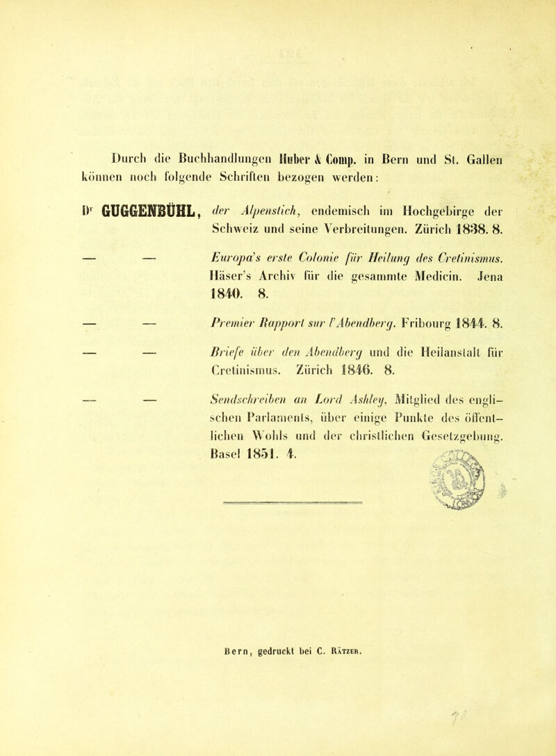 Durch die Buchhandlungen Huber & Comp, in Bern und St. Gallen können noch folgende Schriften bezogen werden: !>■ GUGGENBÜHL, der Alpenstich, endemisch im Hochgebirge der Schweiz und seine Verbreitungen. Zürich 1838. 8. — — Europo’s erste Colonie für Heilung des Cretinismus. Iläser’s Archiv für die gesammte Medicin. Jena 1840. 8. Premier Rapport sur VAbendberg. Fribourg 1844. 8. Briefe über den Abendberg und die Heilanstalt für Cretinismus. Zürich 1846. 8. Sendschreiben an Lord Ashley, Mitglied des engli- schen Parlaments, über einige Punkte des öffent- lichen Wohls und der christlichen Gesetzgebung. Basel 1851. 4. Bern, gedruckt bei C. Rätzeb.