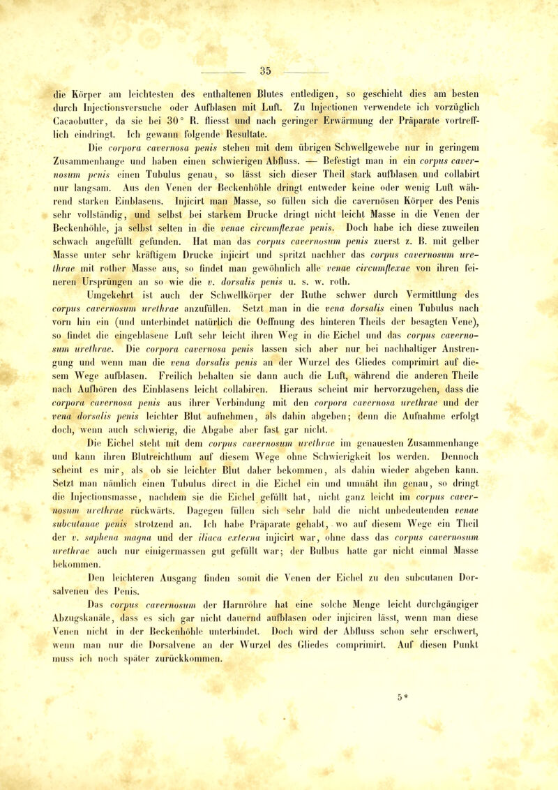 die Körper am leichtesten des enthaltenen Blutes entledigen, so geschieht dies am besten durch Injectionsversuche oder Aufblasen mit Luft. Zu Injeetionen verwendete ich vorzüglich Cacaobutter, da sie hei 30° R. fliesst und nach geringer Erwärmung der Präparate vortreff- lich eindringt. Ich gewann folgende Resultate. Die corpora cavernosa penis stehen mit dem übrigen Schwellgewebe nur in geringem Zusammenhänge und haben einen schwierigen Abfluss. — Befestigt man in ein corpus caver- nosum penis einen Tubulus genau, so lässt sich dieser Theil stark aufblasen und collabirt nur langsam. Aus den Venen der Beckenhöhle dringt entweder keine oder wenig Luft wäh- rend starken Einblasens. Injicirt man Masse, so füllen sich die cavernösen Körper des Penis sehr vollständig, und selbst hei starkem Drucke dringt nicht leicht Masse in die Venen der Beckenhöhle, ja seihst selten in die venae circumflexae penis. Doch habe ich diese zuweilen schwach angefüllt gefunden. Hat man das corpus cavernosum penis zuerst z. B. mit gelber Masse unter sehr kräftigem Drucke injicirt und spritzt nachher das corpus cavernosum ure- tlirae mit rother Masse aus, so findet man gewöhnlich alle venae circumflexae von ihren fei- neren Ursprüngen an so wie die v. dorsalis penis u. s. w. roth. Umgekehrt ist auch der Schwellkörper der Ruthe schwer durch Vermittlung des corpus cavernosum urethrae anzufüllen. Setzt man in die vena dorsalis einen Tubulus nach vorn hin ein (und unterbindet natürlich die Oeffnung des hinteren Theils der besagten Vene), so findet die eingeblasene Luft sehr leicht ihren Weg in die Eichel und das corpus caverno- sum urethrae. Die corpora cavernosa penis lassen sich aber nur bei nachhaltiger Anstren- gung und wenn man die vena dorsalis penis an der Wurzel des Gliedes comprimirt auf die- sem Wege aufblasen. Freilich behalten sie dann auch die Luft, während die anderen Theile nach Aufhören des Einblasens leicht collabiren. Hieraus scheint mir hervorzugehen, dass die corpora cavernosa penis aus ihrer Verbindung mit den corpora cavernosa urethrae und der vena dorsalis penis leichter Blut aufnehmen, als dahin abgeben; denn die Aufnahme erfolgt doch, wenn auch schwierig, die Abgabe aber fast gar nicht. Die Eichel steht mit dem corpus cavernosum urethrae im genauesten Zusammenhänge und kann ihren Blutreichthum auf diesem Wege ohne Schwierigkeit los werden. Dennoch scheint es mir, als ob sie leichter Blut daher bekommen, als dahin wieder abgeben kann. Setzt man nämlich einen Tubulus direct in die Eichel ein und umnäht ihn genau, so dringt die Injectionsmasse, nachdem sie die Eichel gefüllt hat, nicht ganz leicht im corpus caver- nosum urethrae rückwärts. Dagegen füllen sich sehr bald die nicht unbedeutenden venae subcutanae penis strotzend an. Ich habe Präparate gehabt, wo auf diesem Wege ein Theil der v. saphena magna und der iliaca externa injicirt war, ohne dass das corpus cavernosum urethrae auch nur einigermassen gut gefüllt war; der Bulbus hatte gar nicht einmal Masse bekommen. Den leichteren Ausgang finden somit die Venen der Eichel zu den subcutanen Dor- salvenen des Penis. Das corpus cavernosum der Harnröhre hat eine solche Menge leicht durchgängiger Abzugskanäle, dass es sich gar nicht dauernd aufblasen oder injiciren lässt, wenn man diese Venen nicht in der Beckenhöhle unterbindet. Doch wird der Abfluss schon sehr erschwert, wenn man nur die Dorsalvene an der Wurzel des Gliedes comprimirt. Auf diesen Punkt muss ich noch später zurückkommen. 5*