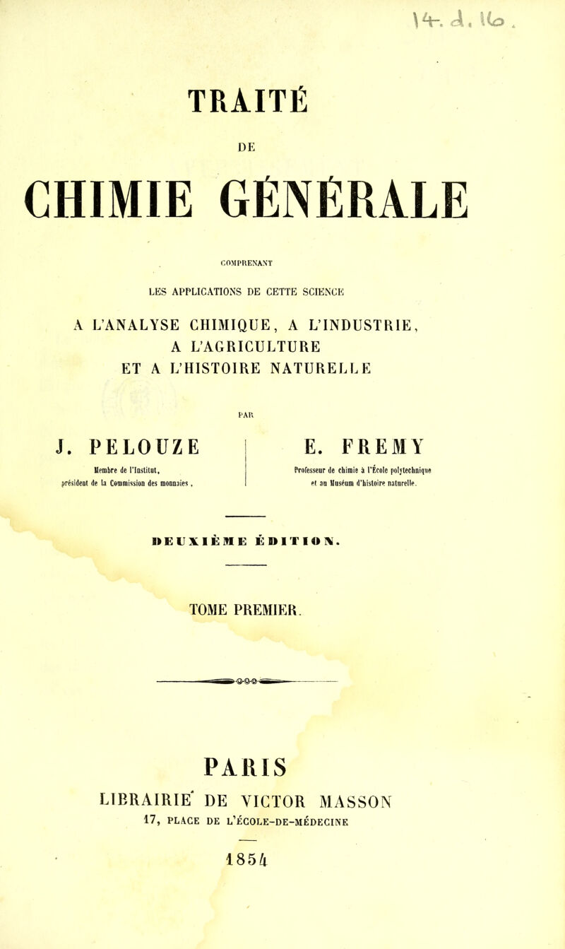 \ cri t 1 io TRAITÉ DE CHIMIE GÉNÉRALE COMPRENANT LES APPLICATIONS DE CETTE SCIENCE A L’ANALYSE CHIMIQUE, A L’INDUSTRIE, A L’AGRICULTURE ET A L’HISTOIRE NATURELLE J. PELOUZE Membre de l'Institut, président de la Commission des monnaies, E. FREMY Professeur de chimie à l’École poijtechnique et au Muséum d’histoire naturelle. e ÉanrioN. TOME PREMIER. PARIS LIBRAIRIE* DE VICTOR MASSON 17, PLACE DE L’ÉCOLE-DE-MÉDECINE 1854