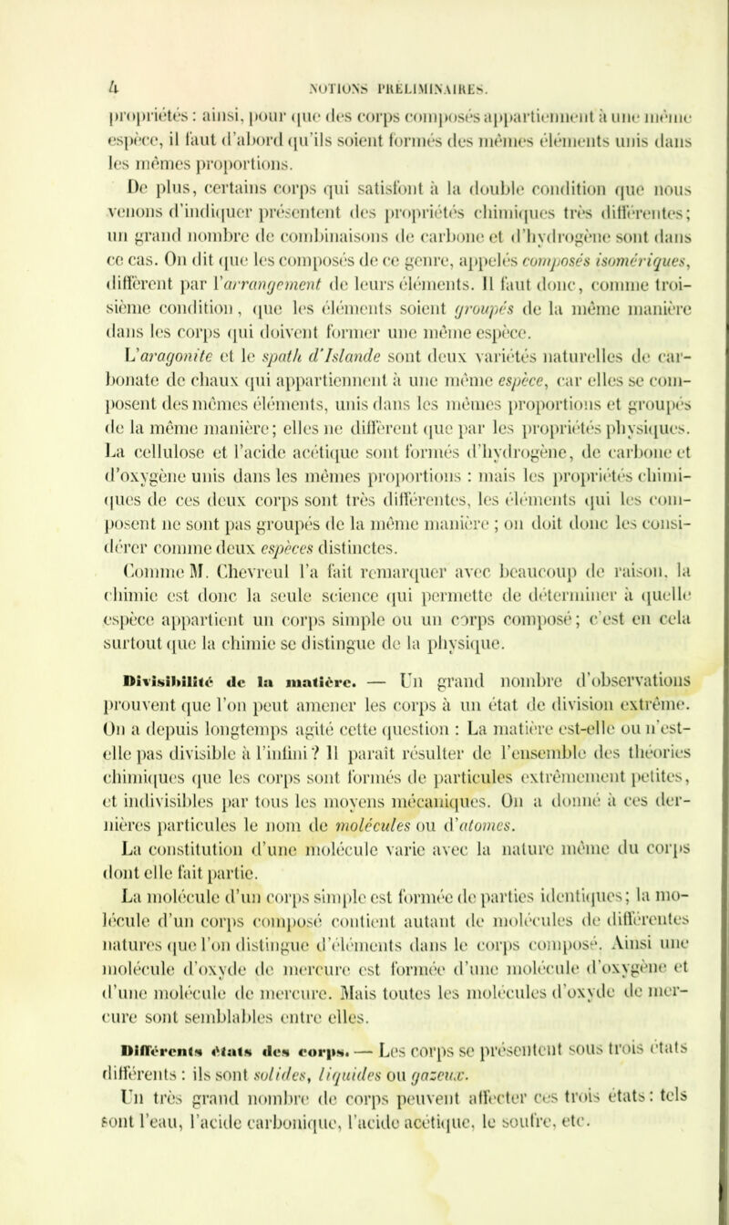 propriétés : ainsi, pour que des corps composés appartiennent à une meme espèce, il faut d’abord qif ils soient formés des mêmes éléments unis dans les mêmes proportions. De plus, certains corps qui satisfont à la double condition que nous venons d’indiquer présentent des propriétés chimiques très différentes; un grand nombre de combinaisons de carbone et d hydrogène sont dans ce cas. On dit que les composés de ce genre, appelés composés homériques, diffèrent par Yarrangement de leurs éléments. Il faut donc, connue troi- sième condition, que les éléments soient groupés de la même manière dans les corps qui doivent former une même espèce. Varagonite et le spath d‘Islande sont deux variétés naturelles de car- bonate de chaux qui appartiennent à une même espèce, car elles se com- posent des mêmes éléments, unis dans les mêmes proportions et groupés de la même manière; elles ne diffèrent que par les propriétés physiques. La cellulose et l’acide acétique sont formés d’hydrogène, de carbone et d’oxygène unis dans les mêmes proportions : mais les propriétés chimi- ques de ces deux corps sont très différentes, les éléments qui les com- posent ne sont pas groupés de la même manière ; on doit donc les consi- dérer comme deux espèces distinctes. Comme M. Chevreul l’a fait remarquer avec beaucoup de raison, la chimie est donc la seule science qui permette de déterminer à quelle espèce appartient un corps simple ou un corps composé; c’est en cela surtout ([lie la chimie se distingue de la physique. Divisibilité «le la matière. — f ii grand nombre d observations prouvent que l’on peut amener les corps à un état de division extrême. On a depuis longtemps agité cette question : La matière est-elle ou 11’est- elle pas divisible à l’inlini? 11 paraît résulter de F ensemble des théories chimiques (pie les corps sont formés de particules extrêmement petites, et indivisibles par tous les moyens mécaniques. O11 a donné à ces der- nières particules le nom de molécules ou (Yatomes. La constitution d’une molécule varie avec la nature même du corps dont elle fait partie. La molécule d’un corps simple est formée de parties identiques; la mo- lécule d’un corps composé contient autant de molécules de différentes natures que l’on distingue d’éléments dans le corps composé. Ainsi une molécule d’oxyde de mercure est formée d’une molécule d’oxygène et d’une molécule de mercure. Mais toutes les molécules d’oxyde de mer- cure sont semblables entre elles. Différent* état* «le* eorp*.—* Les corps se présentent sous trois états différents : ils sont solides, liquides ou gazeux. Un très grand nombre de corps peuvent affecter ces trois états : tels sont l’eau, l’acide carbonique, l’acide acétique, le soufre, etc.