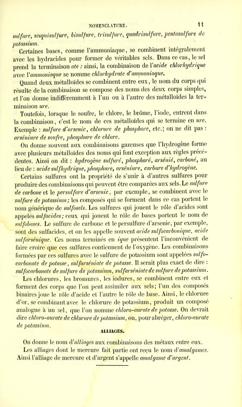 sulfure, sesqui sulfure, bisulfure, trisulfure, quadrisulfure, pentasulfurc de potassium. Certaines bases, comme l’ammoniaque, se combinent intégralement avec les hydracides pour former de véritables sels. Dans ce cas, le sel prend la terminaison ate : ainsi, la combinaison de Yacide chlorhydrique avec Y ammoniaque se nomme chlorhydrate d'ammoniaque. Quand deux métalloïdes se combinent entre eux, le nom du corps qui résulte de la combinaison se compose des noms des deux corps simples, et l’on donne indifféremment à l’un ou à l’autre des métalloïdes la ter- minaison ure. Toutefois, lorsque le soufre, le chlore, le brome, l’iode, entrent dans la combinaison, c’est le nom de ces métalloïdes qui se termine en ure. Exemple : sulfure d'arsenic, chlorure de phosphore, etc,; on ne dit pas : arséniure de soufre, phosphure de chlore. On donne souvent aux combinaisons gazeuses que l’hydrogène forme avec plusieurs métalloïdes des noms qui font exception aux règles précé- dentes. Ainsi on dit : hydrogéné sulfuré, phosphore, arsénié, carbone, au lieu de : acide suif hydrique, phosphure, arséniure, carbure d'hydrogène. Certains sulfures ont la propriété de s’unir à d’autres sulfures pour produire des combinaisons qui peuvent être comparées aux sels. Le sulfure de carbone et le per sulfure dJarsenic, par exemple, se combinent avec le sulfure de potassium; les composés qui se forment dans ce cas portent le nom générique de sulfosels. Les sulfures qui jouent le rôle d’acides sont appelés sulfacides; ceux qui jouent le rôle de bases portent le nom de sulfobases. Le sulfure de carbone et lepersulfure d’arsenic, par exemple, sont des sulfacides, et on les appelle souvent acide suifocarbonique, acide sulfarsénique. Ces noms terminés en ique présentent l’inconvénient de faire croire que ces sulfures contiennent de l’oxygène. Les combinaisons formées par ces sulfures avec le sulfure de potassium sont appelées sulfo- carbonate de potasse, sulfarsèniate de potasse. Il serait plus exact de dire : sulfo carbonate de sulfure de potassium, sulfarsèniate de sulfure de potassium. Les chlorures, les bromures, les iodures, se combinent entre eux et forment des corps que l’on peut assimiler aux sels; l’un des composés binaires joue le rôle d’acide et l’autre le rôle de base. Ainsi, le chlorure d’or, se combinant avec le chlorure de potassium, produit un composé analogue à un sel, que l’on nomme chloro-aurate de potasse. On devrait dire chloro-aurate de chlorure de potassium, ou, pour abréger, chloro-aurate de potassium. ALLIAGES. On donne le nom d’alliages aux combinaisons des métaux entre eux. Les alliages dont le mercure fait partie ont reçu le nom d'amalgames. Ainsi l’alliage de mercure et d’argent s’appelle amalgame d'argent.