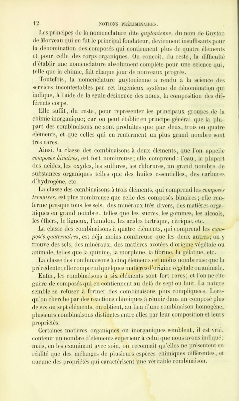 Les principes de la nomenclature dite guytmienne, du nom de Guvton de Morveau qui en fut le principal fondateur, deviennent insuffisants pour la dénomination des composés qui contiennent plus de quatre éléments et pour celle des corps organiques. Ou conçoit, du reste, la difficulté d’établir une nomenclature absolument complète pour une science qui, telle (jue la chimie, fait chaque jour de nouveaux progrès. Toutefois, la nomenclature guytonienne a rendu à la science des services incontestables par cet ingénieux système de dénomination qui indique, à l’aille de la seule désinence des noms, la composition des dif- férents corps. Elle suffit, du reste, pour représenter les principaux groupes «le la chimie inorganique; car on peut établir en principe général que la plu- part des combinaisons ne sont produites que par deux, trois ou quatre éléments, et que celles qui en renferment un plus grand nombre sont très rares. Ainsi, la classe des combinaisons à deux éléments, que l’on appelle composés binaires, est fort nombreuse; elle comprend : l’eau, la plupart des acides, les oxydes, les sulfures, les chlorures, un grand nombre de substances organiques telles que des huiles essentielles, des carbures d’hydrogène, etc. La classe des combinaisons à trois éléments, qui comprend les composés ternaires, est plus nombreuse que celle des composés binaires; elle ren- ferme presque tous les sels, des minéraux très divers, des matières orga- niques en grand nombre, telles que les sucres, les gommes, les alcools, les éthers, le ligneux, l’amidon, les acides tartrique, citrique, etc. La classe des combinaisons à quatre éléments, qui comprend les cmn- posés quaternaires, est déjà moins nombreuse que les deux autres; on y trouve des sels, des minéraux, des matières azotées d’origine végétale ou animale, telles que la quinine, la morphine, la fibrine, la gélatine, etc. La classe des combinaisons à cinq éléments est moins nombreuse (pic la précédente ; elle comprend quelques matières d’origine végétale ou animale. Enfin, les combinaisons à six éléments sont fort rares; et Ton ne cite guère de composés qui en contiennent au delà de sept ou huit. La nature semble se refuser à former des combinaisons plus complu pitiés. Lors- qu’on cherche par des réactions chimiques à réunir dans un composé plus de six ou sept éléments, on obtient, au lieu d’une combinaison homogène, plusieurs combinaisons distinctes entre elles par leur composition et leurs propriétés. Certaines matières organiques ou inorganiques semblent, il est vrai, contenir un nombre d’éléments supérieur à celui que nous avons indiqué; mais, en les examinant avec soin, on reconnaît qu’elles ne présentent en réalité que des mélanges do plusieurs espèces chimiques différentes, et aucune des propriétés qui caractérisent une véritable combinaison.