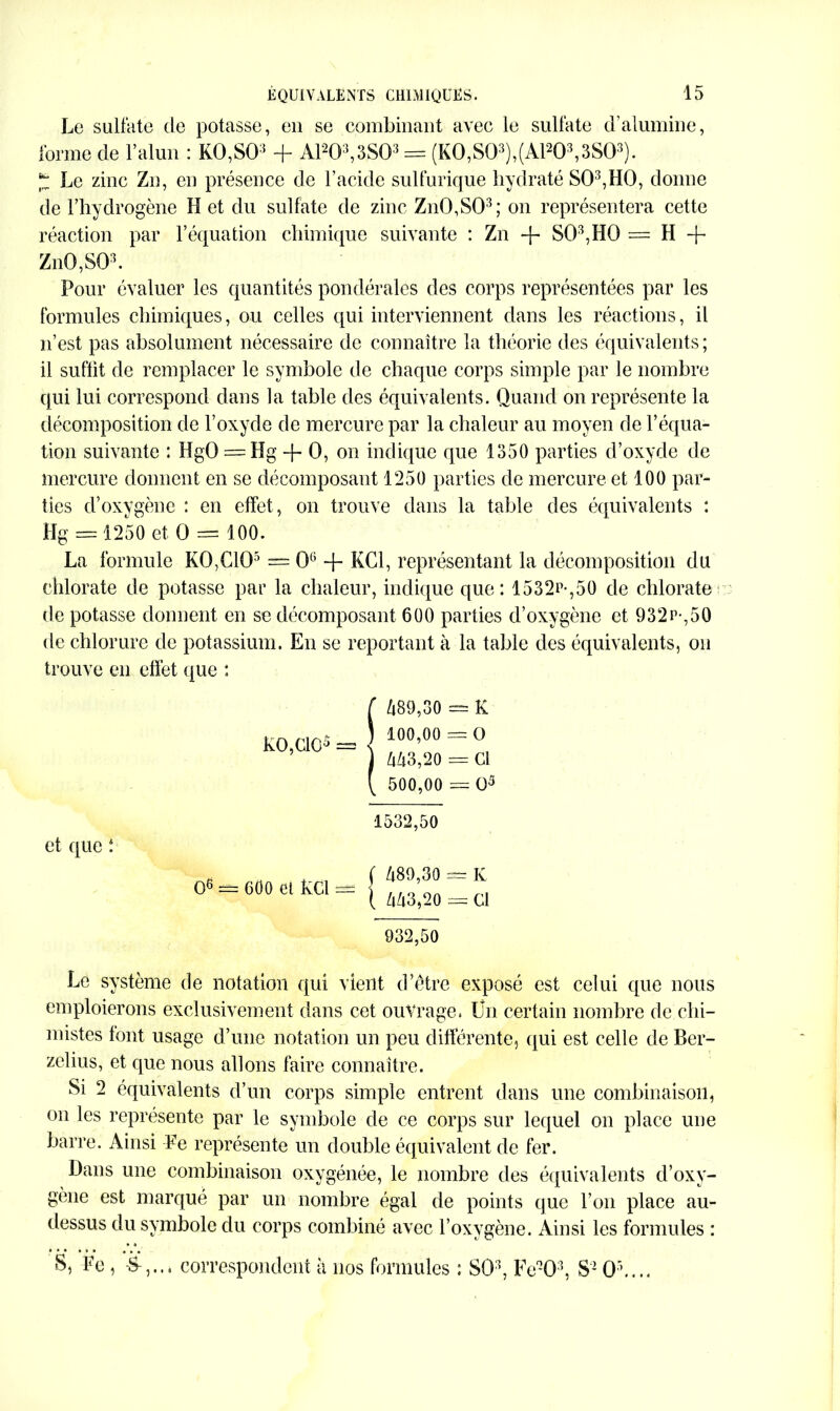 Le sulfate de potasse, en se combinant avec le sulfate d'alumine, forme de l’alun : K0,S03 + A1203,3S03 = (KO,SO3),(A1203,3S03). * Le zinc Zn, en présence de l’acide sulfurique hydraté S03,H0, donne de l’hydrogène H et du sulfate de zinc Zn0,S03; on représentera cette réaction par l’équation chimique suivante : Zn + S03,H0 = H + Zn0,S03. Pour évaluer les quantités pondérales des corps représentées par les formules chimiques, ou celles qui interviennent dans les réactions, il n’est pas absolument nécessaire de connaître la théorie des équivalents; il suffit de remplacer le symbole de chaque corps simple par le nombre qui lui correspond dans la table des équivalents. Quand on représente la décomposition de l’oxyde de mercure par la chaleur au moyen de l’équa- tion suivante : HgO = Hg -f- O, on indique que 1350 parties d’oxyde de mercure donnent en se décomposant 1250 parties de mercure et 100 par- ties cToxygène : en effet, on trouve dans la table des équivalents : Hg = 1250 et O == 100. La formule KO,CIO5 = 0° + KC1, représentant la décomposition du chlorate de potasse par la chaleur, indique que: 1532n-,50 de chlorate de potasse donnent en se décomposant 600 parties d’oxygène et 932r-,50 de chlorure de potassium. En se reportant à la table des équivalents, on trouve en effet que : KO,CIO5 = i 489,30 = K 100.00 = O 443,20 = Cl 500.00 = O5 et que : O6 == 600 et Kci — 1532,50 ( 489,30 1 443,20 932,50 K Cl Le système de notation qui vient d’être exposé est celui que nous emploierons exclusivement dans cet ouvrage. Un certain nombre de chi- mistes font usage d’une notation un peu différente, qui est celle de Ber- zelius, et que nous allons faire connaître. Si 2 équivalents d’un corps simple entrent dans une combinaison, on les représente par le symbole de ce corps sur lequel on place une barre. Ainsi Fe représente un double équivalent de fer. Dans une combinaison oxygénée, le nombre des équivalents d’oxy- gène est marqué par un nombre égal de points que l’on place au- dessus du symbole du corps combiné avec l’oxygène. Ainsi les formules : S, Fe , correspondent à 110s formules : SO3, Fe-Q3, S- O’....