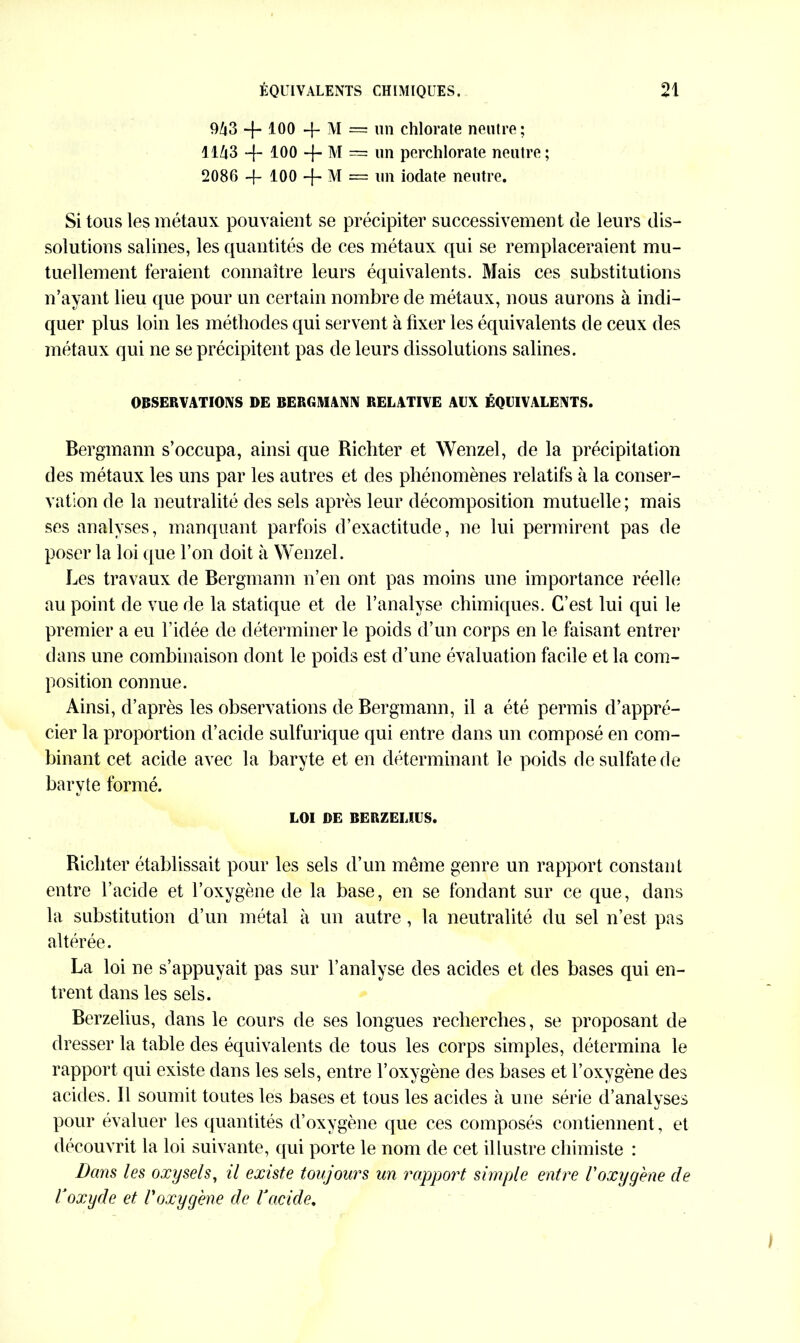 9/i3 -f-100 + M = un chlorate neutre; llZt3 100 4* M = un perchlorate neutre; 2086 -f- 100 4-M = un iodate neutre. Si tous les métaux pouvaient se précipiter successivement de leurs dis- solutions salines, les quantités de ces métaux qui se remplaceraient mu- tuellement feraient connaître leurs équivalents. Mais ces substitutions n’ayant lieu que pour un certain nombre de métaux, nous aurons à indi- quer plus loin les méthodes qui servent à fixer les équivalents de ceux des métaux qui ne se précipitent pas de leurs dissolutions salines. OBSERVATIONS DE BERGMANN RELATIVE AUX ÉQUIVALENTS. Bergmann s’occupa, ainsi que Richter et Wenzel, de la précipitation des métaux les uns par les autres et des phénomènes relatifs à la conser- vation de la neutralité des sels après leur décomposition mutuelle ; mais ses analyses, manquant parfois d’exactitude, ne lui permirent pas de poser la loi que l’on doit à Wenzel. Les travaux de Bergmann n’en ont pas moins une importance réelle au point de vue de la statique et de l’analyse chimiques. C’est lui qui le premier a eu l’idée de déterminer le poids d’un corps en le faisant entrer dans une combinaison dont le poids est d’une évaluation facile et la com- position connue. Ainsi, d’après les observations de Bergmann, il a été permis d’appré- cier la proportion d’acide sulfurique qui entre dans un composé en com- binant cet acide avec la baryte et en déterminant le poids de sulfate de baryte formé. LOI DE BERZELIUS. Richter établissait pour les sels d’un même genre un rapport constant entre l’acide et l’oxygène de la base, en se fondant sur ce que, dans la substitution d’un métal à un autre, la neutralité du sel n’est pas altérée. La loi ne s’appuyait pas sur l’analyse des acides et des bases qui en- trent dans les sels. Berzelius, dans le cours de ses longues recherches, se proposant de dresser la table des équivalents de tous les corps simples, détermina le rapport qui existe dans les sels, entre l’oxygène des bases et l’oxygène des acides. Il soumit toutes les bases et tous les acides à une série d’analyses pour évaluer les quantités d’oxygène que ces composés contiennent, et découvrit la loi suivante, qui porte le nom de cet illustre chimiste : Dans les oxysels, il existe toujours un rapport simple entre Yoxygène de V oxyde et l'oxygène de Y acide.