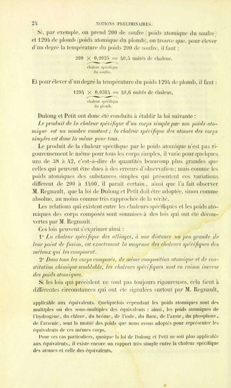 Si, par exemple, on prend 200 de soufre (poids atomique du soufre et 1294 de plomb (poids atomique du plomb), on trouve que, pour élever d’un degré la température du poids 200 de soufre, il faut : 200 x 0,2025 = 40,5 unités de chaleur. chaleur spécifique du soufre. Et pour élever d’un degré la température du poids 1294 de plomb, il faut : 1294 X 0,0314 = 40,6 imités de chaleur, chaleur spécifique du plomb. Dulong et Petit ont donc été conduits à établir la loi suivante : Le produit de la chaleur spécifique d'un corps simple par son poids ato- mique est un nombre constant ; la chaleur spécifique des atomes des corps simples est donc la même pour fous. Le produit de la chaleur spécifique par le poids atomique n’est pas ri- goureusement le même pour tous les corps simples, il varie pour quelques uns de 38 à 42, c’est-à-dire de quantités beaucoup plus grandes que celles qui peuvent être dues à des erreurs d’observation ; mais comme les poids atomiques des substances simples qui présentent ces variations diffèrent de 200 à 1400, il parait certain, ainsi que l’a fait observer M. Régnault, que la loi de Dulong et Petit doit être adoptée, sinon comme absolue, au moins comme très rapprochée de la vérité. Les relations qui existent entre les chaleurs spécifiques et les poids ato- miques des corps composés sont soumises à des lois qui ont été décou- vertes par M. Régnault. Ces lois peuvent s’exprimer ainsi : 1° La chaleur spécifique des alliages, ci une distance un peu grande de leur point de fusion, est exactement la moyenne des chaleurs spécifiques des métaux qui les composent. 2° Dans tous les corps composés, de même composition atomique et de con- stitution chimique semblable, les chaleurs spécifiques sont en raison inverse des po ids atomiques. Si les lois qui précèdent ne sont pas toujours rigoureuses, cela tient à différentes circonstances qui ont été signalées surtout par M. Régnault, applicable aux équivalents. Quelquefois cependant les poids atomiques sont des multiples ou des sous-multiples des équivalents : ainsi, les poids atomiques de l'hydrogène, du chlore, du brome, de l'iode, du fluor, de l’azote, du phosphore, de l’arsenic , sont la moitié des poids que nous avons adoptés pour représenter les équivalents de ces mêmes corps. Pour ces cas particuliers, quoique la loi do Dulong et Petit ne soit plus applicable aux équivalents, il existe encore un rapport très simple entre la chaleur spécifique des atomes et celle des équivalents.