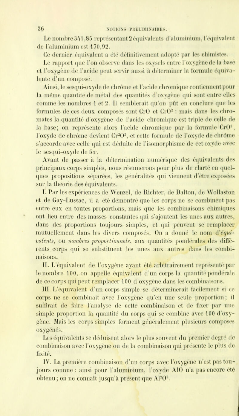 Le nombre 3à 1,83 représentant 2 équivalents d'aluminium, l’équivalent fie l'aluminium est 170,92. Ce dernier équivalent a été définitivement adopté par les chimistes. Le rapport que l’on observe dans les oxysels entre l’oxygènedela base et l’oxygène de l’acide peut servir aussi à déterminer la formule équiva- lente d’un composé. Ainsi, le sesqui-oxyde de chrome et l’acide ('bromique contiennent pour la même quantité de métal des quantités d’oxygène qui sont entre elles comme les nombres 1 et 2. Il semblerait qu’on put en conclure que les formules de ces deux composés sont Crû et CrO2 : mais dans les chro- mâtes la quantité d’oxygène de l’acide chromiquc est triple de celle de la base; on représente alors l’acide chromique par la formule CrO\ l’oxyde de chrome devient Gr20:J, et cette formule de l’oxvde de chrome s’accorde avec celle qui est déduite de l’isomorphisme de cet oxyde avec le sesqui-oxyde de fer. Avant de passer à la détermination numérique des équivalents des principaux corps simples, nous résumerons pour plus de clarté en quel- ques propositions séparées, les généralités qui viennent d’être exposées sur la théorie des équivalents. I. Par les expériences de Wenzel, de Richter, de Dalton, de Wollaston et de Gay-Lussac, il a été démontré (pie les corps ne se combinent pas entre eux en toutes proportions, mais que les combinaisons chimiques ont lieu entre des masses constantes qui s’ajoutent les unes aux autres, dans des proportions toujours simples, et qui peuvent se remplacer mutuellement dans les divers composés. On a donné le nom d'équi- valents, ou nombres proportionnels, aux quantités pondérales des diffé- rents corps qui se substituent les unes aux autres dans les combi- naisons. IL L’équivalent de l’oxygène ayant été arbitrairement représenté par le nombre 100, on appelle équivalent d’un corps la quantité pondérale de ce corps qui peut remplacer 100 d’oxygène dans les combinaisons. III. L’équivalent d’un corps simple se déterminerait facilement si ce corps ne se combinait avec l’oxygène qu’en une seule proportion; il subirait de faire l’analyse de cette combinaison et de fixer par une simple proportion la quantité du corps qui se combine avec 100 d’oxy- gène. Mais les corps simples forment généralement plusieurs composés oxygénés. Les équivalents se déduisent alors le plus souvent du premier degré de combinaison avec l’oxygène ou de la combinaison qui présente le plus de fixité. IV. La première combinaison d’un corps avec l’oxygène n’est pas tou- jours connue : ainsi pour l’aluminium, l’oxyde Alü n’a pas encore été obtenu; on ne connaît jusqu’à présent (pie A1203.