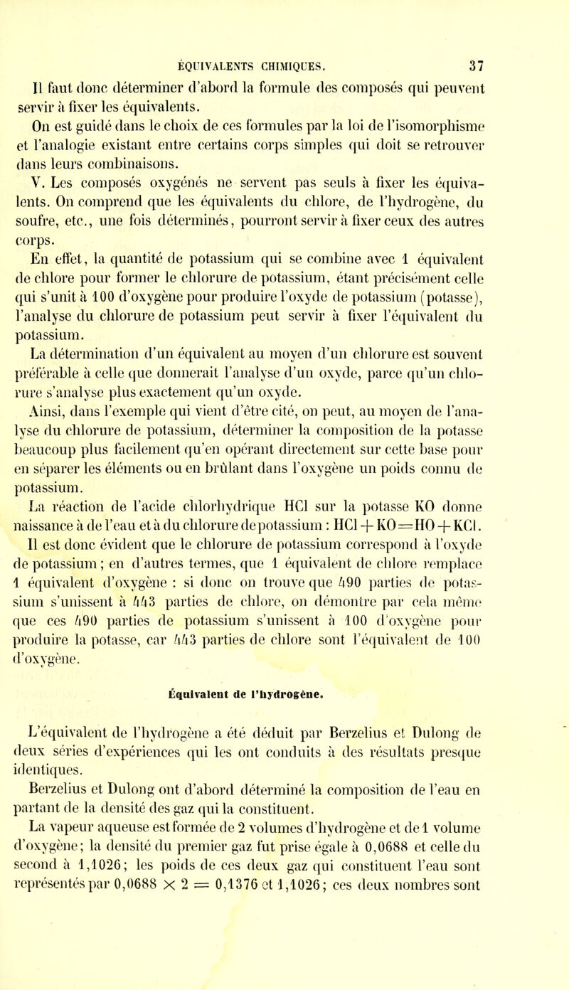 Il faut donc déterminer d’abord la formule des composés qui peuvent servir à fixer les équivalents. On est guidé dans le choix de ces formules par la loi de l’isomorphisme et l’analogie existant entre certains corps simples qui doit se retrouver dans leurs combinaisons. Y. Les composés oxygénés ne servent pas seuls à fixer les équiva- lents. On comprend que les équivalents du chlore, de l’hydrogène, du soufre, etc., une fois déterminés, pourront servir à fixer ceux des autres corps. En effet, la quantité de potassium qui se combine avec 1 équivalent de chlore pour former le chlorure de potassium, étant précisément celle qui s’unit à 100 d’oxygène pour produire l’oxyde de potassium (potasse), l’analyse du chlorure de potassium peut servir à fixer l’équivalent du potassium. La détermination d’un équivalent au moyen d’un chlorure est souvent préférable à celle que donnerait l’analyse d’un oxyde, parce qu’un chlo- rure s’analyse plus exactement qu’un oxyde. Ainsi, dans l’exemple qui vient d’être cité, on peut, au moyen de l’ana- lyse du chlorure de potassium, déterminer la composition de la potasse beaucoup plus facilement qu’en opérant directement sur cette base pour en séparer les éléments ou en brûlant dans l’oxygène un poids connu de potassium. La réaction de l’acide chlorhydrique HCl sur la potasse KO donne naissance à de l’eau et à du chlorure de potassium : HCl + KO=HO -f- KC1. Il est donc évident que le chlorure de potassium correspond à l’oxyde de potassium ; en d’autres termes, que 1 équivalent de chlore remplace 1 équivalent d’oxygène : si donc on trouve que Û90 parties de potas- sium s’unissent à UUS parties de chlore, on démontre par cela même que ces Û90 parties de potassium s’unissent à 100 d’oxygène pour produire la potasse, car UU3 parties de chlore sont l’équivalent de 100 d’oxygène. Équivalent de l’hydrogène. L’équivalent de l’hydrogène a été déduit par Berzelius et Dulong de deux séries d’expériences qui les ont conduits à des résultats presque identiques. Berzelius et Dulong ont d’abord déterminé la composition de l’eau en partant de la densité des gaz qui la constituent. La vapeur aqueuse est formée de 2 volumes d’hydrogène et de 1 volume d’oxygène; la densité du premier gaz fut prise égale à 0,0688 et celle du second à 1,1026; les poids de ces deux gaz qui constituent l’eau sont représentés par 0,0688 X 2 = 0,1376 et 1,1026; ces deux nombres sont