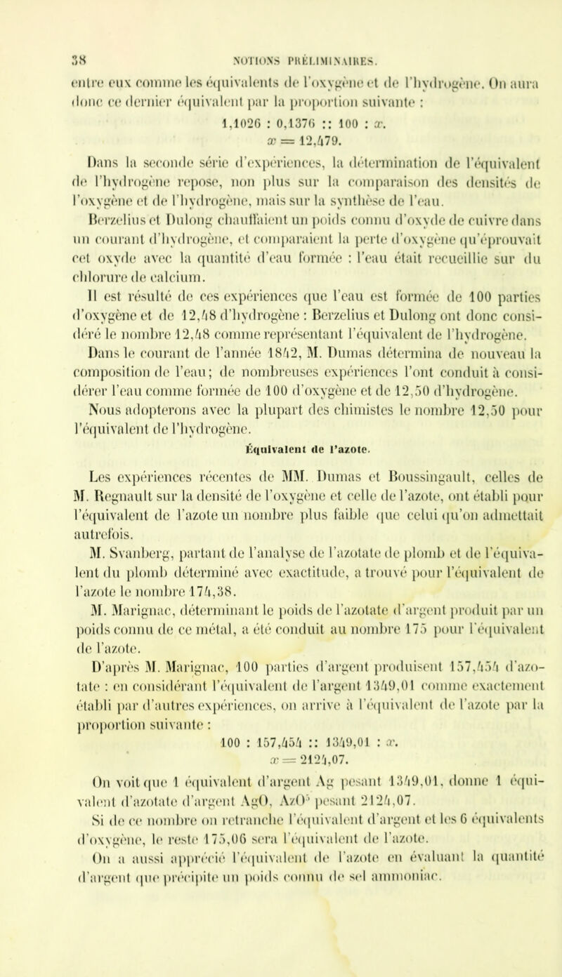 t*ilire eux comme les équivalents de l’oxygène et de l’hydrogène. On aura donc ce dernier équivalent par la proportion suivante : 1,1026 : 0,1376 :: ioo : x. x = 12,679. Dans la seconde série d’expériences, la détermination de l’équivalent de l’hydrogène repose, non plus sur la comparaison des densités de l’oxygène et de l’hydrogène, mais sur la synthèse de l’eau. Berzeliuset Dulong chauffaient un poids connu d’oxyde de cuivre dans un courant d’hydrogène, et comparaient la perte d’oxygène qu’éprouvait cet oxyde avec la quantité d’eau formée : l’eau était recueillie sur du chlorure de calcium. Il est résulté de ces expériences que l’eau est formée de 100 parties d’oxygène et de 12,68 d’hydrogène : Berzelius et Dulong ont donc consi- déré le nombre 12,68 comme représentant l’équivalent de l’hydrogène. Dans le courant de l’année 1862, M. Dumas détermina de nouveau la composition de l’eau; de nombreuses expériences l’ont conduit à consi- dérer l’eau comme formée de 100 d’oxygène et de 12,50 d’hydrogène. Nous adopterons avec la plupart des chimistes le nombre 12,50 pour l’équivalent de l’hydrogène. Équivalent rte l’azote. Les expériences récentes de MM. Dumas et Boussingault, celles de M. Régnault sur la densité de l’oxygène et celle de l’azote, ont établi pour l’équivalent de l’azote un nombre plus faible que celui qu’on admettait autrefois. M. Svanberg, partant de l’analyse de l’azotate de plomb et de l’équiva- lent du plomb déterminé avec exactitude, a trouvé pour l'équivalent de l’azote le nombre 176,38. 31. Marignae, déterminant le poids de l’azotate d’argent produit par un poids connu de ce métal, a été conduit au nombre 175 pour l'équivalent de l’azote. D’après M. Marignae, 100 parties d’argent produisent 157,656 d’azo- tate : en considérant l'équivalent de l’argent 1369,01 comme exactement établi par d’autres expériences, on arrive à l’équivalent de l’azote par la proportion suivante : 100 : 157,656 :: 1369,01 : x. x = 2126,07. On voit que 1 équivalent d’argent Ag pesant 1369,01, donne l équi- valent d’azotate d’argent AgO, AzO3 pesant 2126,07. Si de ce nombre on retranche l'équivalent d’argent et les 6 équivalents d’oxygène, le reste 175,06 sera l'équivalent de l’azote. On a aussi apprécié l'équivalent de l’azote en évaluant la quantité d’argent (pie précipite un poids connu de sel ammoniac.