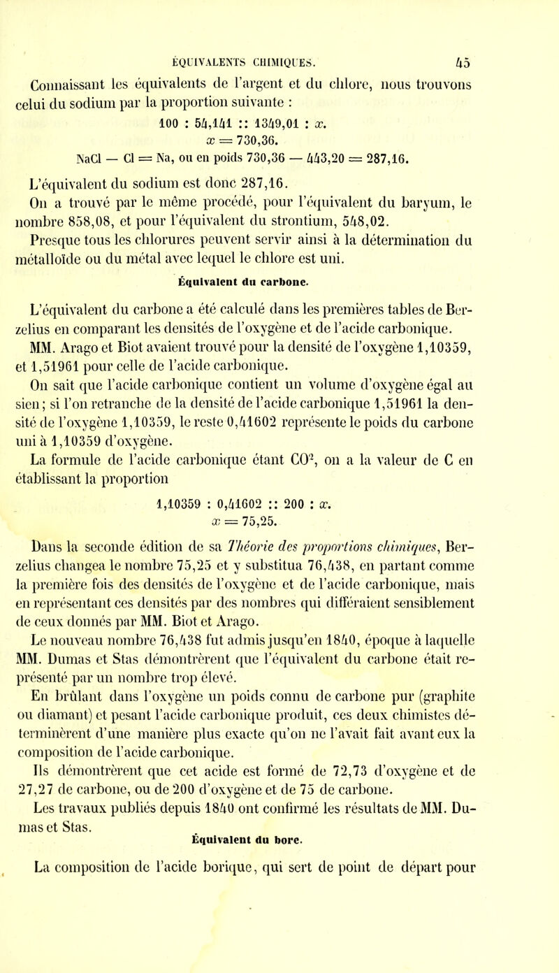 Connaissant les équivalents de l’argent et du chlore, nous trouvons celui du sodium par la proportion suivante : 100 : 5Zi,iZii :: 1349,01 : x. x == 730,36. INaCl — Cl = Na, ou en poids 730,36 — 443,20 = 287,16. L’équivalent du sodium est donc 287,16. On a trouvé par le même procédé, pour l’équivalent du baryum, le nombre 858,08, et pour l’équivalent du strontium, 548,02. Presque tous les chlorures peuvent servir ainsi à la détermination du métalloïde ou du métal avec lequel le chlore est uni. Équivalent du carbone. L’équivalent du carbone a été calculé dans les premières tables de Ber- zelius en comparant les densités de l’oxygène et de l’acide carbonique. MM. Arago et Biot avaient trouvé pour la densité de l’oxygène 1,10359, et 1,51961 pour celle de l’acide carbonique. On sait que l’acide carbonique contient un volume d’oxygène égal au sien ; si l’on retranche de la densité de l’acide carbonique 1,51961 la den- sité de l’oxygène 1,10359, le reste 0,41602 représente le poids du carbone uni à 1,10359 d’oxygène. La formule de l’acide carbonique étant GO12, on a la valeur de G en établissant la proportion 1,10359 : 0,41602 :: 200 : x. x = 75,25. Dans la seconde édition de sa Théorie des proportions chimiques, Ber- zelius changea le nombre 75,25 et y substitua 76,438, en partant comme la première fois des densités de l’oxygène et de l’acide carbonique, mais en représentant ces densités par des nombres qui différaient sensiblement de ceux donnés par MM. Biot et Arago. Le nouveau nombre 76,438 fut admis jusqu’en 1840, époque à laquelle MM. Dumas et Stas démontrèrent que l’équivalent du carbone était re- présenté par un nombre trop élevé. En brûlant dans l’oxygène un poids connu de carbone pur (graphite ou diamant) et pesant l’acide carbonique produit, ces deux chimistes dé- terminèrent d’une manière plus exacte qu’on ne l’avait fait avant eux la composition de l’acide carbonique. Ils démontrèrent que cet acide est formé de 72,73 d’oxygène et de 27,27 de carbone, ou de 200 d’oxygène et de 75 de carbone. Les travaux publiés depuis 1840 ont confirmé les résultats de MM. Du- mas et Stas. Équivalent du bore. La composition de l’acide borique, qui sert de point de départ pour