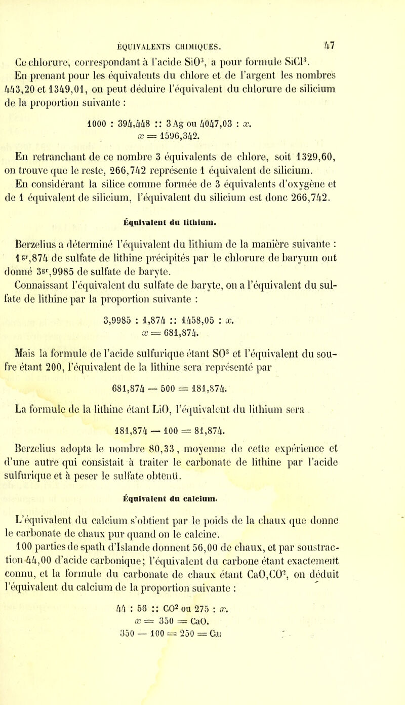 Ce chlorure, correspondant à l’acide SiO3, a pour formule SiCl3. En prenant pour les équivalents du chlore et de l’argent les nombres 443,20 et 1349,01, on peut déduire l’équivalent du chlorure de silicium de la proportion suivante : 1000 : 394,448 :: 3Ag ou 4047,03 : x. x = 1596,342. En retranchant de ce nombre 3 équivalents de chlore, soit 1329,60, on trouve que le reste, 266,742 représente 1 équivalent de silicium. En considérant la silice comme formée de 3 équivalents d’oxygène et de 1 équivalent de silicium, l’équivalent du silicium est donc 266,742. Équivalent du lithium. Berzelius a déterminé l’équivalent du lithium de la manière suivante : lsr,874 de sulfate de lithine précipités par le chlorure de baryum ont donné 3sr,9985 de sulfate de baryte. Connaissant l’équivalent du sulfate de baryte, on a l’équivalent du sul- fate de lithine par la proportion suivante : 3,9985 : 1,874 1458,05 : x. x = 681,874. Mais la formule de l’acide sulfurique étant SO3 et l’équivalent du sou- fre étant 200, l’équivalent de la lithine sera représenté par 681.874 — 500 = 181,874. La formule de la lithine étant LiO, l’équivalent du lithium sera 181.874 — 100 = 81,874. Berzelius adopta le nombre 80,33, moyenne de cette expérience et d’une autre qui consistait à traiter le carbonate de lithine par l’acide sulfurique et à peser le sulfate obtenu. Équivalent du calcium. L’équivalent du calcium s’obtient par le poids de la chaux que donne le carbonate de chaux pur quand on le calcine. 100 parties de spath d’Islande donnent 56,00 de chaux, et par soustrac- tion 44,00 d’acide carbonique ; l’équivalent du carbone étant exactemerit connu, et la formule du carbonate de chaux étant CaO,CO-, on déduit l’équivalent du calcium de la proportion suivante : 44 : 56 :: GO2 ou 275 : æ. X == 350 = GaO. 350 — 100 =s 250 = Ca;