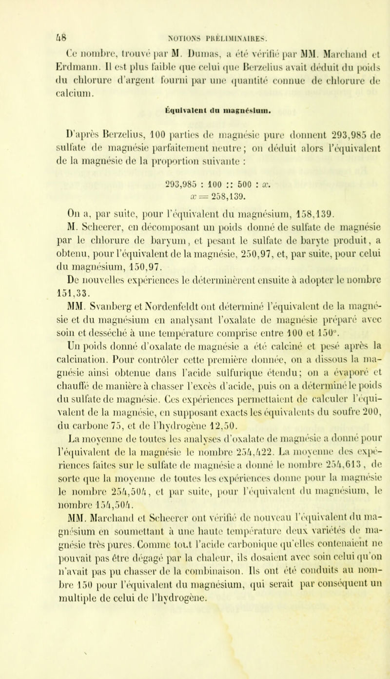 Cl* nombre, trouvé par M. Dumas, a été vérifié par MM. Marcliand et Erdmaim. Il est plus faible que celui que Berzelius avait déduit du poids du chlorure d’argent fourni par une quantité connue de chlorure de calcium. Équivalent du magnéhlum. D’après Berzelius, 100 parties de magnésie pure donnent 293,985 de sulfate de magnésie parfaitement neutre ; on déduit alors l'équivalent de la magnésie de la proportion suivante : 293,985 : 100 :: 500 : x. x= 258,139. Ou a, par suite, pour l’équivalent du magnésium, 158,139. M. Sclieerer, en décomposant un poids donné de sulfate de magnésie par le chlorure de baryum, et pesant le sulfate de baryte produit, a obtenu, pour l’équivalent de la magnésie, 250,97, et, par suite, pour celui du magnésium, 150,97. De nouvelles expériences le déterminèrent ensuite à adopter le nombre 151,33. MM. Svanberg et Nordenfeldt ont déterminé l’équivalent de la magné- sie et du magnésium en analysant l’oxalate de magnésie préparé avec soin et desséché à une température comprise entre 100 et 150°. Un poids donné d’oxalate de magnésie a été calciné et pesé après la calcination. Pour contrôler cette première donnée, on a dissous la ma- gnésie ainsi obtenue dans l’acide sulfurique étendu; on a évaporé et chauffé de manière à chasser l’excès d’acide, puis on a déterminé le poids du sulfate de magnésie. Ces expériences permettaient de calculer l’équi- valent de la magnésie, en supposant exacts les équivalents du soufre 200, du carbone 75, et de l’hydrogène 12,50. La moyenne de toutes les analyses d’oxalate de magnésie a donné pour l’équivalent de la magnésie le nombre 25üi,/i22. La moyenne des expé- riences laites sur le sulfate de magnésie a donné le nombre 25^,613 , de sorte que la moyenne de toutes les expériences donne* pour la magnésie le nombre 25fr,50&, et par suite, pour l'équivalent du magnésium, le nombre 15&,50A. MM. Marchand et Sclieerer ont vérifié de nouveau l’équivalent du ma- gnésium en soumettant à une haute température deux variétés de ma- gnésie très pures. Comme tout l’acide carbonique qu'elles contenaient ne pouvait pas être dégagé par la chaleur, ils dosaient avec soin celui qu on n’avait pas pu chasser de la combinaison. Us ont ete conduits au nom- bre 150 pour l’équivalent du magnésium, qui serait par conséquent un multiple de celui de l’hydrogène.