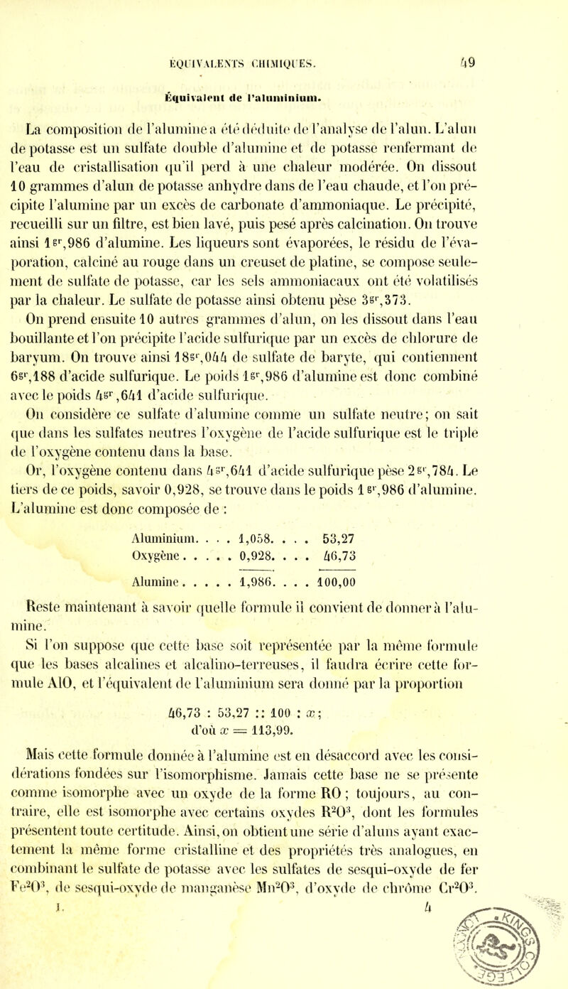 E QUI V ALE MS C HIMIQUES. tx 9 Équivalent de l’aluminium. La composition de l’alumine a été déduite de l’analyse de l’alun. L’alun dépotasse est un sulfate double d’alumine et de potasse renfermant de l’eau de cristallisation qu’il perd à une chaleur modérée. On dissout 10 grammes d’alun de potasse anhydre dans de l’eau chaude, et l’on pré- cipite l’alumine par un excès de carbonate d’ammoniaque. Le précipité, recueilli sur un filtre, est bien lavé, puis pesé après calcination. On trouve ainsi lsr,986 d’alumine. Les liqueurs sont évaporées, le résidu de l’éva- poration, calciné au rouge dans un creuset de platine, se compose seule- ment de sulfate de potasse, car les sels ammoniacaux ont été volatilisés par la chaleur. Le sulfate de potasse ainsi obtenu pèse 3s*,373. On prend ensuite 10 autres grammes d’alun, on les dissout dans l’eau bouillante et l’on précipite l’acide sulfurique par un excès de chlorure de baryum. On trouve ainsi 18sr,0&& de sulfate de baryte, qui contiennent 6§r,188 d’acide sulfurique. Le poids lsr,986 d’alumine est donc combiné avec le poids ^,r,6M d’acide sulfurique. On considère ce sulfate d’alumine comme un sulfate neutre; on sait que dans les sulfates neutres l’oxygène de l’acide sulfurique est le triple de l’oxygène contenu dans la base. Or, l’oxygène contenu dans d’acide sulfurique pèse 2 si, 78/1. Le tiers de ce poids, savoir 0,928, se trouve dans le poids 1 s1',986 d’alumine. L’alumine est donc composée de : Aluminium. . . . 1,058. . . . 53,27 Oxygène 0,928. . . . Zi6,73 Alumine 1,986. . . . 100,00 Reste maintenant à savoir quelle formule il convient de donner à l’a Su- mine. Si l’on suppose que cette base soit représentée par la même formule que les bases alcalines et alcalino-terreuses, il faudra écrire cette for- mule AlO, et l’équivalent de l’aluminium sera donné par la proportion 46,73 : 53,27 : : 100 : ce ; d’où x ~ 113,99. Mais cette formule donnée à l’alumine est en désaccord avec les consi- dérations fondées sur l’isomorphisme. Jamais cette base ne se présente comme isomorphe avec un oxyde de la forme RO; toujours, au con- traire, elle est isomorphe avec certains oxydes R203, dont les formules présentent toute certitude. Ainsi, on obtient une série d’aluns ayant exac- tement la même forme cristalline et des propriétés très analogues, en combinant le sulfate de potasse avec les sulfates de sesqui-oxyde de fer Fe203, de sesqui-oxyde de manganèse Mn203, d’oxyde de chrome Cr203. h U