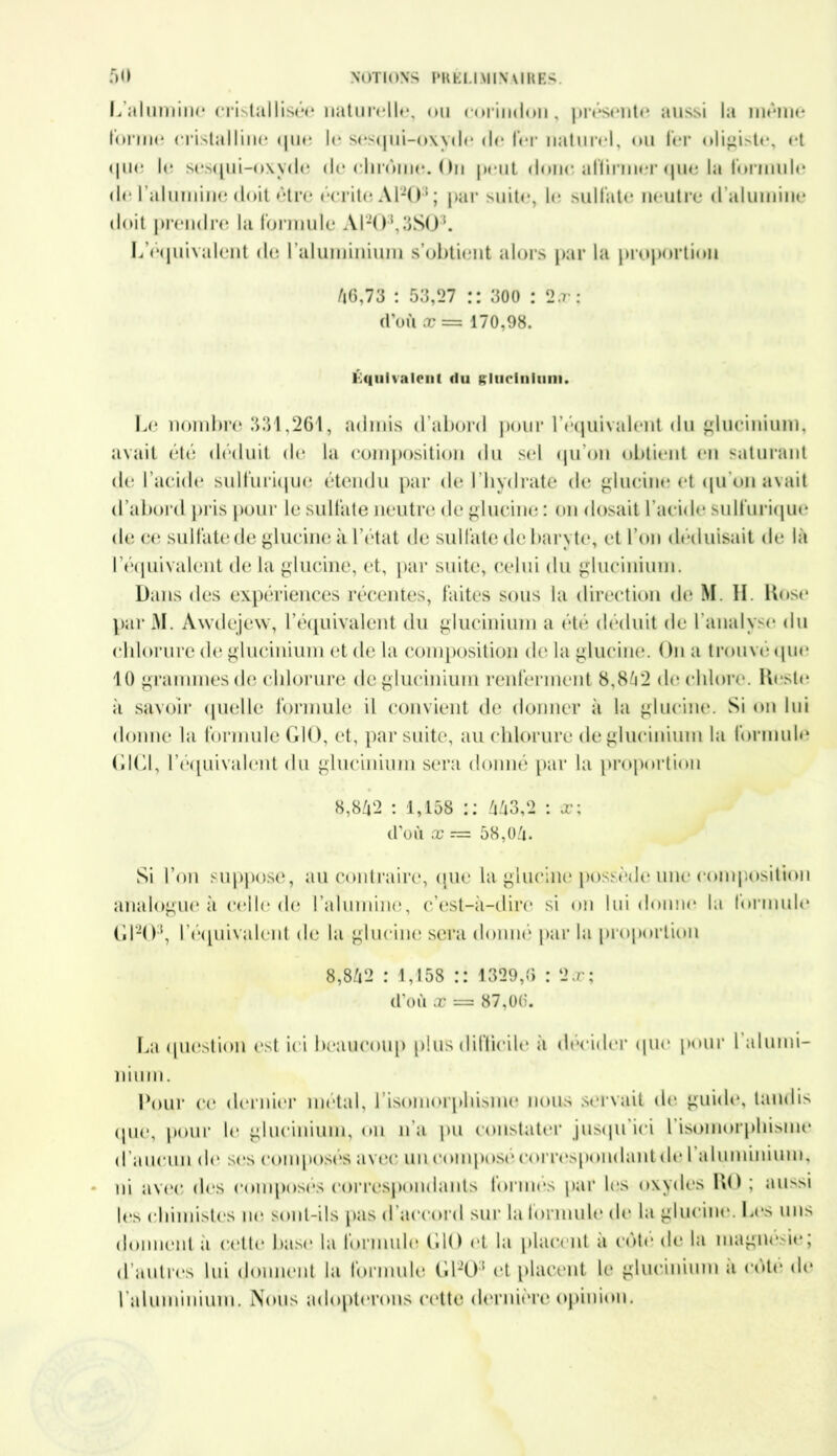 L’alumine cristallisée naturelle, ou corindon, présente aussi la même forme cristalline que le sesqui-oxyde de fer naturel, ou fer oligiste, et que le sesqui-oxyde de chrome. Ou peut donc, affirmer que la formule de l’alumine doit être écrite Al205; par suite, le sulfate neutre d alumine doit prendre la formule A1203,3S03. L’équivalent de l’aluminium s’obtient alors par la proportion 46,73 : 53,27 :: 300 : 2.r: d’où æ== 170,98. Équivalent du glucinium. Le nombre 331,261, admis d’abord pour l’équivalcnt du glucinium, avait été déduit de la composition du sel qu’on obtient en saturant de l’acide sulfurique étendu par de l’hydrate de glucine et qu’on avait d'abord pris pour le sulfate neutre de glucine : on dosait l'acide sulfurique de ce sulfate de glucine à l’état de sulfate de baryte, et l’on déduisait de là l’équivalent de la glucine, et, par suite, celui du glucinium. Dans des expériences récentes, faites sous la direction de M. II. Kose par M. Awdejew, l’équivalent du glucinium a été déduit de l'analyse du chlorure de glucinium et de la composition de la glucine. On a trouvé (pie 10 grammes de chlorure de glucinium renferment 8,842 de chlore. Reste à savoir quelle formule il convient de donner à la glucine. Si on lui donne la formule G10, et, par suite, au chlorure de glucinium la formule GICI, 1’équivalcnt du glucinium sera donné par la proportion 8,842 : 1,158 :: 443,2 : x; d’où x — 58,04. Si l’on suppose, au contraire, que la glucine possède une composition analogue à celle de l’alumine, c’est-à-dire si on lui donne la formule Gl20:l, l'équivalent de la glucine sera donné par la proportion 8,842 : 1,158 :: 1329,6 : 2,r; d’où x = 87,06. La question est ici beaucoup plus difficile à décider que pour l alumi- Pour ce dernier métal, l’isomorphisme nous servait de guide, tandis que, pour le glucinium, on lia pu constater jusqu'ici 1 isomorphisme d aucun de ses composes avec un compose correspondant de 1 aluminium, ni avec des composes correspondants tonnes par les oxydes RO ; aussi les chimistes ne sont-ils pas d'accord sur la formule de la glucine. Les uns donnent a cette base la formule G10 et la pincent a cote de la magnésie; d’autres lui donnent la formule Gl20:l et placent le glucinium a cote de l'aluminium. Nous adopterons cette dernière opinion.