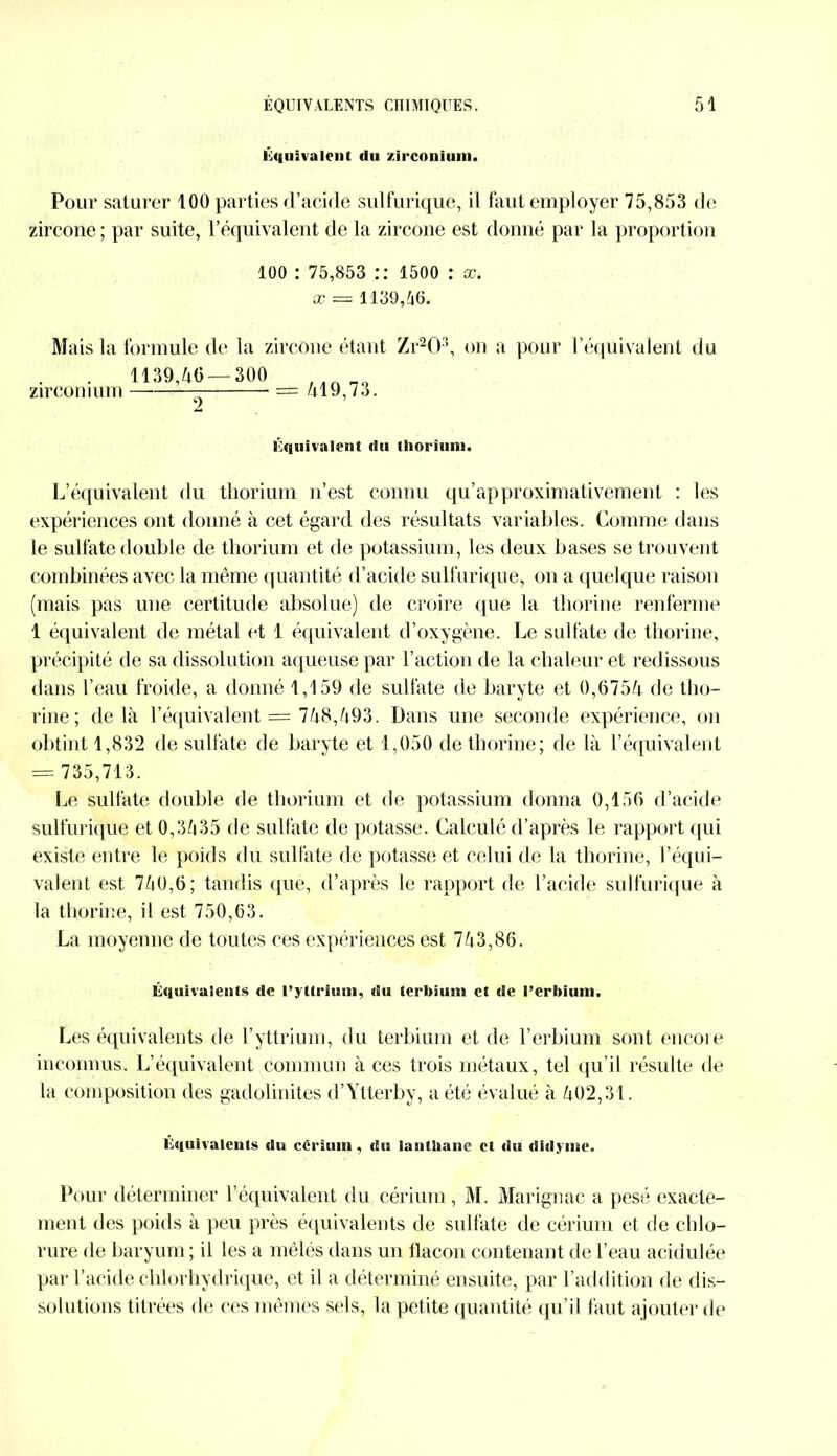 Équivalent du zirconium. Pour saturer 100 parties d’acide sulfurique, il faut employer 75,853 de zircone ; par suite, l’équivalent de la zircone est donné par la proportion loo : 75,853 :: 1500 : x. x = 1139,66. Mais la formule de la zircone étant Zr203, on a pour l’équivalent du 1139,46 — 300 zirconium 2 == 419,73. Équivalent du thorium. L’équivalent du thorium n’est connu qu’approximativement : les expériences ont donné à cet égard des résultats variables. Comme dans le sulfate double de thorium et de potassium, les deux bases se trouvent combinées avec la même quantité d’acide sulfurique, on a quelque raison (mais pas une certitude absolue) de croire que la thorine renferme 1 équivalent de métal et 1 équivalent d’oxygène. Le sulfate de thorine, précipité de sa dissolution aqueuse par l’action de la chaleur et redissous dans l’eau froide, a donné 1,159 de sulfate de baryte et 0,6754 de tho- rine; delà l’équivalent = 748,493. Dans une seconde expérience, on obtint 1,832 de sulfate de baryte et 1,050 de thorine; de là l’équivalent = 735,713. Le sulfate double de thorium et de potassium donna 0,156 d’acide sulfurique et 0,3635 de sulfate de potasse. Calculé d’après le rapport qui existe entre le poids du sulfate de potasse et celui de la thorine, l’équi- valent est 740,6; tandis que, d’après le rapport de l’acide sulfurique à la thorine, il est 750,63. La moyenne de toutes ces expériences est 743,86. Équivalents de l’yttrium, du terbium et de l’erbium. Les équivalents de l’yttrium, du terbium et de l’erbium sont encore inconnus. L’équivalent commun à ces trois métaux, tel qu’il résulte de la composition des gadolinites d’Ytterby, a été évalué à 402,31. Equivalents du cérium, du lanthane et du dfdyine. Pour déterminer l’équivalent du cérium, M. Marignac a pesé exacte- ment des poids à peu près équivalents de sulfate de cérium et de chlo- rure de baryum; il les a mêlés dans un flacon contenant de l’eau acidulée par l’acide chlorhydrique, et il a déterminé ensuite, par l’addition de dis- solutions titrées rie ces mêmes sels, la petite quantité qu’il faut ajouter de