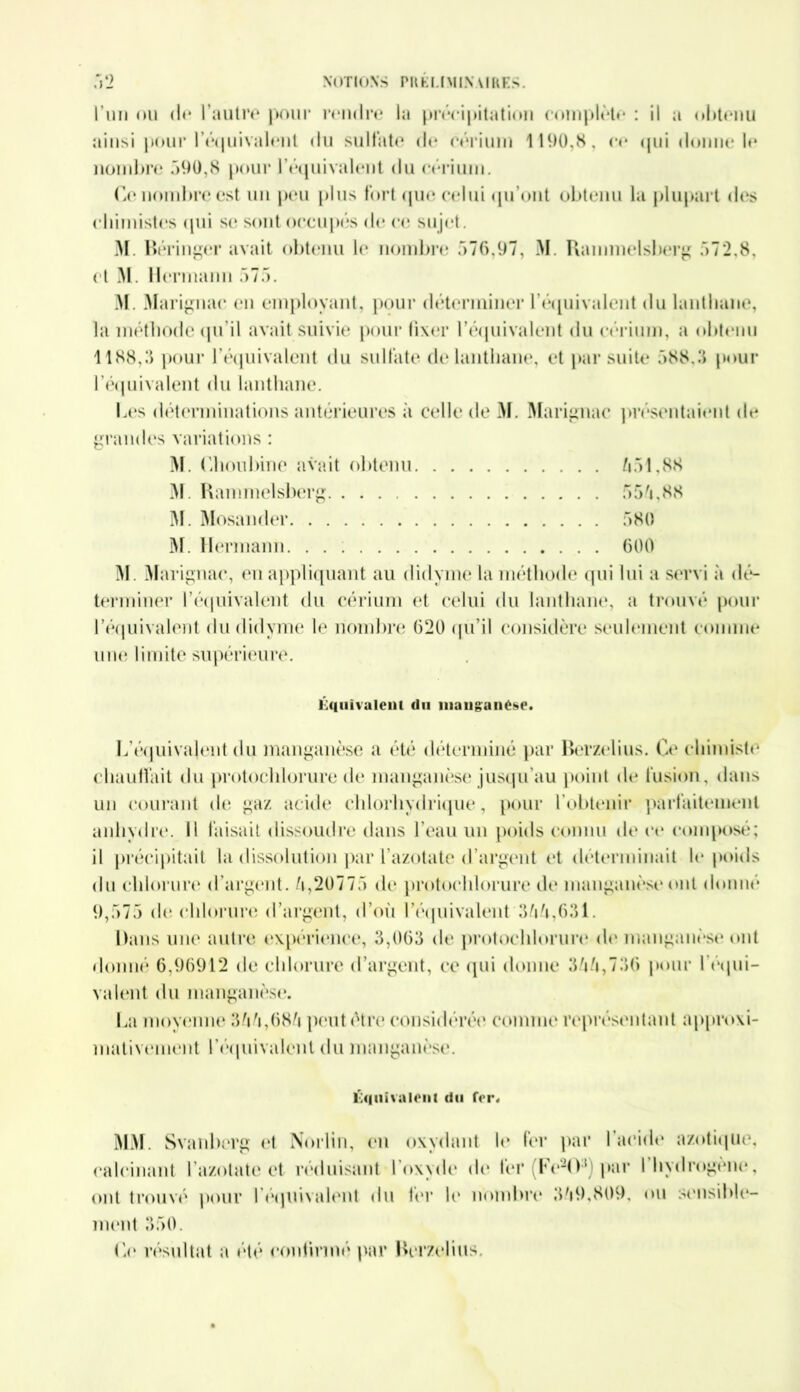 l’un ou (N* l’autre pour rendre la précipitation complète : il a obtenu ainsi pour l'équivalent du sulfate de cérium 1190,8, ce qui donne le nombre 090,8 pour l’équivalent du cérium. Ce nombre est un peu plus fort que celui qu'ont obtenu la plupart des chimistes qui se sont occupés de ce sujet. M. Béringer avait obtenu le nombre .>76,97, M. Raunnelsberg 572,8, et M. Hei •manu 575. M. Marignac en employant, pour déterminer l'équivalent du lanthane, la méthode <pi il avait suivie pour fixer l’é<juivalent du cérium, a obtenu 1188,3 pour l’équivalent du sulfate de lanthane, et par suite 588,3 pour l'équivalent du lanthane. Les déterminations antérieures à celle de M. Marignac présentaient de grandes variations : M. Chou bine avait obtenu 551,88 M. Kammelsberg 555,88 M. Mosander 580 M. Hermann 600 M. Marignac, en appliquant au didyme la méthode qui lui a servi à dé- terminer l'équivalent du cérium et celui du lanthane, a trouvé pour l’équivalent du didyme le nombre 620 qu’il considère seulement comme une limite supérieure. Équivalent du manganèse. L’équivalent du manganèse a été déterminé par Berzelius. Ce chimiste chauffait du protochlorure de manganèse jusqu’au point de fusion, dans un courant de gaz acide chlorhydrique, pour l’obtenir parfaitement anhydre. Il faisait dissoudre dans l’eau un poids connu de ce composé; il précipitait la dissolution par l’azotate d’argent et déterminait le poids du chlorure d’argent, /i,20775 de protochlorure de manganèse ont donné 9,575 de chlorure d’argent, d’où l’équivalent 355,631. Dans une autre expérience, 3,063 de protochlorure de manganèse ont donné 6,96912 de chlorure d’argent, ce qui donne 355,736 pour b équi- valent du manganèse. La moyenne 355,685 peut être considérée comme représentant approxi- mativement l'équivalent du manganèse. Équivalent du Ter. MM. Svanberg et Norlin, en oxydant h* fer par I acide azotique, calcinant l’azotate et réduisant l’oxyde de fer Le-O1 par 1 hydrogéné, ont trouvé pour l'équivalent du lin* le nombre 359,809, ou sensible- ment 350. Lu résultat a été continué par Berzelius.