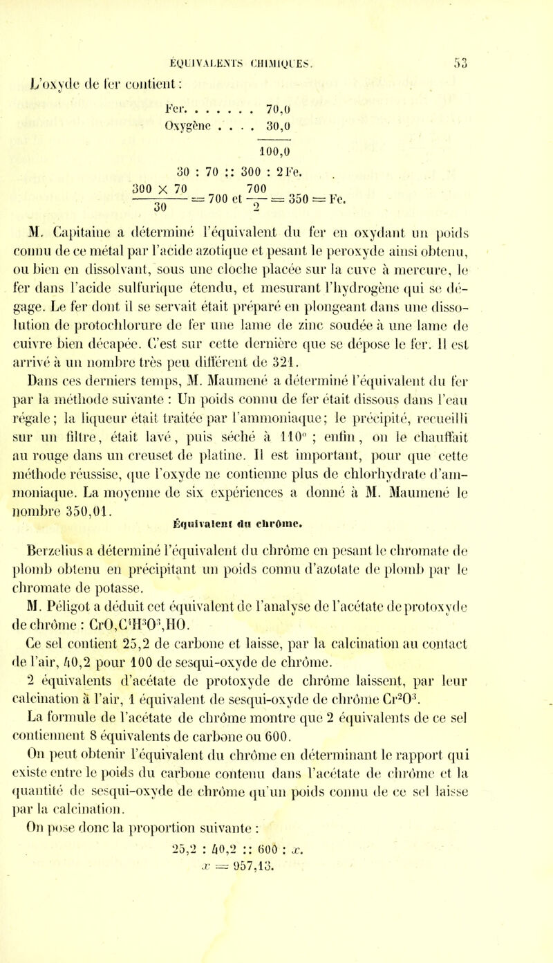 L’oxyde de fer contient : Fer 70,0 Oxygène .... 30,o 100,0 30 : 70 :: 300 : 2 Fc. 300 X 70 700 — = 700 et — = 350 = Fc. M. Capitaine a déterminé l’équivalent du fer en oxydant un poids connu de ce métal par l’acide azotique et pesant le peroxyde ainsi obtenu, ou bien en dissolvant, sous une cloche placée sur la cuve à mercure, le fer dans l’acide sulfurique étendu, et mesurant l’hydrogène qui se dé- gage. Le fer dont il se servait était préparé en plongeant dans une disso- lution de protochlorure de fer une lame de zinc soudée à une lame de cuivre bien décapée. C’est sur cette dernière que se dépose le fer. Il est arrivé à un nombre très peu différent de 321. Dans ces derniers temps, M. Maumené a déterminé l’équivalent du fer par la méthode suivante : Un poids connu de fer était dissous dans l’eau régale; la liqueur était traitée par l’ammoniaque; le précipité, recueilli sur un filtre, était lavé, puis séché à 110°; enfin, on le chauffait au rouge dans un creuset de platine. Il est important, pour que cette méthode réussise, que l’oxycle ne contienne plus de chlorhydrate d’am- moniaque. La moyenne de six expériences a donné à M. Maumené le nombre 350,01. Équivalent du chrûme. Berzelius a déterminé l’équivalent du chrome en pesant le chromate de plomb obtenu en précipitant un poids connu d’azotate de plomb par le chromate de potasse. M. Péli got a déduit cet équivalent de l’analyse de l’acétate de protoxyde de chrome : CrO,C4H3Q3,HO. Ce sel contient 25,2 de carbone et laisse, par la calcination au contact de l’air, 50,2 pour 100 de sesqui-oxyde de chrome. 2 équivalents d’acétate de protoxyde de chrome laissent, par leur calcination à l’air, 1 équivalent de sesqui-oxyde de chrome Cr203. La formule de l’acétate de chrome montre que 2 équivalents de ce sel contiennent 8 équivalents de carbone ou 600. On peut obtenir l’équivalent du chrome en déterminant le rapport qui existe entre le poids du carbone contenu dans l’acétate de chrome et la quantité de sesqui-oxyde de chrome qu’un poids connu de ce sel laisse par la calcination. On pose donc la proportion suivante : 25,2 : 50,2 :: 600 : x. x = 1)57,13.