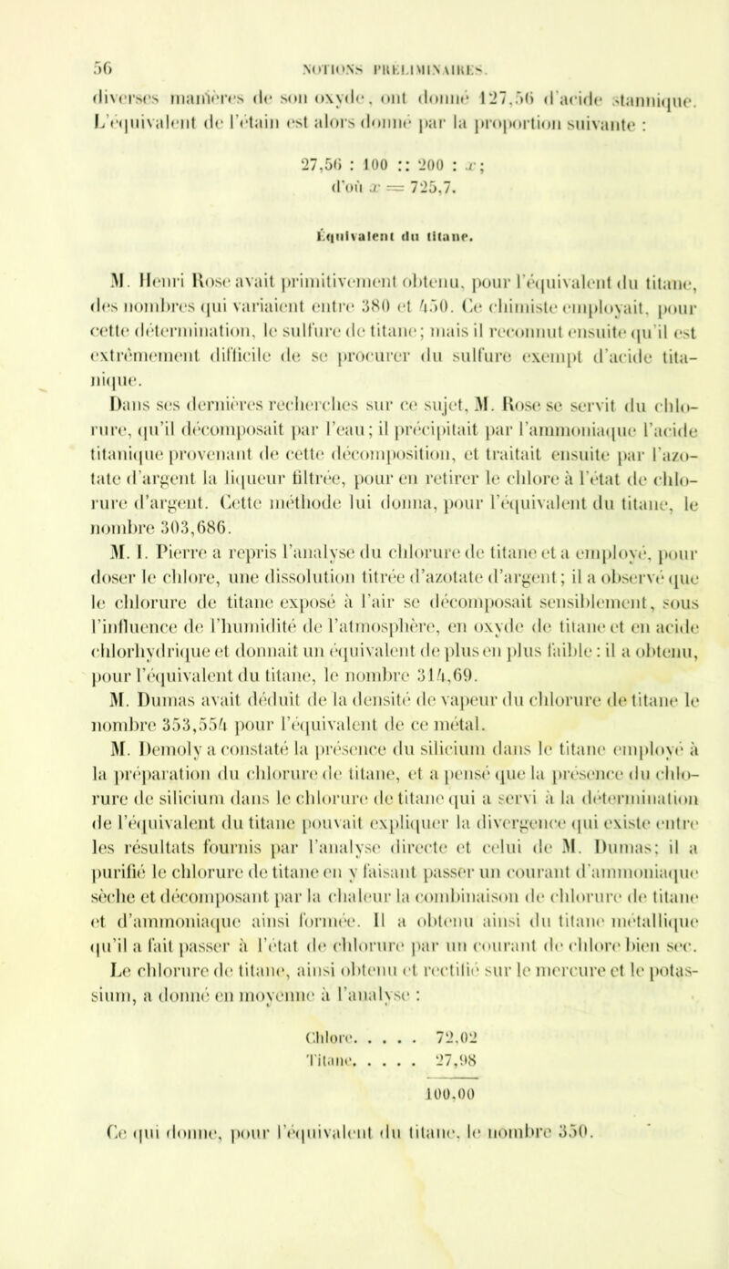 diverses manières de son oxyde, ont donné 127,56 d'acide stannique L'équivalent de l’étain <*st alors donné par la proportion suivante : 27,56 : ioo :: 200 : x; (Püù x = 725,7. Équivalent du titane. M. Henri Rose avait primitivement obtenu, pour l’équivalent du titane, des nombres qui variaient entre 580 et 550. Ce chimiste employait, pour cette détermination, le sulfure de titane; mais il reconnut ensuite qu’il est extrêmement difficile de se procurer du sulfure exempt d’acide tita— nique. Dans ses dernières recherches sur ce sujet, M. Rose se servit du chlo- rure, qu’il décomposait par l’eau; il précipitait par l’ammoniaque l’acide titanique provenant de cette décomposition, et traitait ensuite par l'azo- tate d'argent la liqueur filtrée, pour en retirer le chlore à l’état de chlo- rure d’argent. Cette méthode lui donna, pour l’équivalent du titane, le nombre 303,686. 31.1. Pierre a repris l’analyse du chlorure de titane et a employé, pour doser le chlore, une dissolution titrée d’azotate d’argent ; il a observé que le chlorure de titane exposé à l’air se décomposait sensiblement, sous l’influence de l’humidité de l’atmosphère, en oxyde de titane et en acide chlorhydrique et donnait un équivalent de plus en plus faible : il a obtenu, pour l’équivalent du titane, le nombre 315,69. 31. Dumas avait déduit de la densité de vapeur du chlorure de titane le nombre 353,555 pour l'équivalent de ce métal. 31. Demoly a constaté la présence du silicium dans le titane employé à la préparation du chlorure de titane, et a pensé que la présence du chlo- rure de silicium dans le chlorure de titane qui a servi à la détermination de 1’équivalent du titane pouvait expliquer la divergence qui existe entre les résultats fournis par l’analyse directe et celui de M. Dumas; il a purifié le chlorure de titane en y faisant passer un courant d'ammoniaque sèche et décomposant par la chaleur la combinaison de chlorure de titane et d’ammoniaque ainsi formée. Il a obtenu ainsi du titane métallique qu’il a fait passer à l’état de chlorure par un courant de chlore bien sec. Le chlorure de titane, ainsi obtenu et rectifié sur le mercure et le potas- sium, a donné en înovennc à l’analvse : Chlore 72,02 Titane 27,98 100.00 Ce qui donne, pour l'équivalent du titane, le nombre 350.