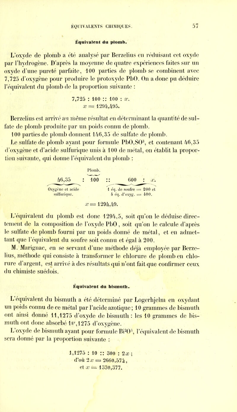 Équivalent du plomb. L’oxyde de plomb a été analysé par Berzelius en réduisant cet oxyde par l’hydrogène. D’après la moyenne de quatre expériences laites sur un oxyde d’une pureté parfaite, 100 parties de plomb se combinent avec 7,725 d’oxygène pour produire le protoxyde PbO. On a donc pu déduire l’équivalent du plomb de la proportion suivante : 7,725 : 100 :: ÎOO : x. x — 1294,495. Berzelius est arrivé au même résultat en déterminant la quantité de sul- fate de plomb produite par un poids connu de plomb. 100 parties de plomb donnent 146,35 de sulfate de plomb. Le sulfate de plomb ayant pour formule PbÜ,S03, et contenant 46,35 d’oxygène et d’acide sulfurique unis à 100 de métal, on établit la propor- tion suivante, qui donne l’équivalent du plomb : Plomb. 46,35 : ioo :: 600 : x. Oxygène et acide i éq. de soufre = 200 et sulfurique. 4 éq. d’oxyg. — 400. X — 1294,49. L’équivalent du plomb est donc 1294,5, soit qu’on le déduise direc- tement de la composition de l’oxyde PbO, soit qu’on le calcule d’après le sulfate de plomb fourni par un poids donné de métal, et en admet- tant que l’équivalent du soufre soit connu et égal à 200. M. Marignac, en se servant d’une méthode déjà employée par Berze- lius, méthode qui consiste à transformer le chlorure de plomb en chlo- rure d’argent, est arrivé à des résultats qui n’ont fait que confirmer ceux du chimiste suédois. Équivalent (lu bismuth. L’équivalent du bismuth a été déterminé par Logerhjelm en oxydant- un poids connu de ce métal par l’acide azotique ; 10 grammes de bismuth ont ainsi donné 11,1275 d’oxyde de bismuth : les 10 grammes de bis- muth ont donc absorbé lsr,1275 d’oxygène. L’oxyde de bismuth ayant pour formule B PO3, l’équivalent de bismuth sera donné par la proportion suivante : 1,1275 : 10 :: 300 : (2x ; d’où 2x = 2660,574,