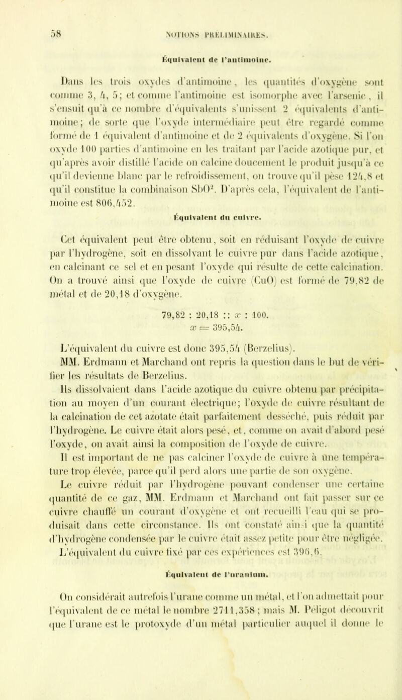 équivalent de l'antimoine. Dans les trois oxydes d antimoine, le> quantités d oxygène sont comme 3, 5, 5; et comme l’antimoine est isomorphe avec l’arsenic, il s’ensuit qu’à ce nombre d’équivalents s’unissent 2 équivalents d’anti- moine; de sorte que l’oxyde intermédiaire peut être regardé comme formé de 1 équivalent d’antimoine et de 2 équivalents d’oxygène. Si l’on oxyde 100 parties d’antimoine en les traitant par l’acide azotique pur, et qu’après avoir distillé l’acide on calcine doucement le produit jusqu’à ce qu’il devienne blanc par le refroidissement, on trouve qu’il pèse 1*25.8 et qu’il constitue la combinaison SbO2. D’après cela, l'équivalent de l'anti- moine est 800,552. Équivalent du cuivre. Cet équivalent peut être obtenu, soit en réduisant l’oxyde de cuivre par l’hydrogène, soit en dissolvant le cuivre pur dans l’acide azotique, en calcinant ce sel et en pesant l’oxyde qui résulte de cette calcination. On a trouvé ainsi que l’oxyde de cuivre OuO est forme de 79,82 de métal et de 20,18 d’oxygène. 79,82 : 20,18 :: œ : 100. x — 395,55. L’équivalent du cuivre est donc 395,55 (Berzelius). MM. Erdmann et Marchand ont repris la question dans le but de véri- lier les résultats de Berzelius. Ils dissolvaient dans l’acide azotique du cuivre obtenu par précipita- tion au moyen d’un courant électrique; l’oxyde de cuivre résultant de la calcination de cet azotate était parfaitement desséché, puis réduit par l’hydrogène. Le cuivre était alors pesé, et, comme on avait d'abord pesé l’oxyde, on avait ainsi la composition de l’oxyde de cuivre. Il est important de ne pas calciner l’oxyde de cuivre à une tempéra- ture trop élevée, parce qu’il perd alors une partit* de son oxygène. Le cuivre réduit par l’hydrogène pouvant condenser une certaine quantité de et* gaz, MM. Erdmann et Marchand ont fait passer sur ce cuivre chauffé un courant d’oxygène et ont recueilli l’eau qui se pro- duisait dans cette circonstance. Ils ont constaté ain-i que la quantité d’hvdrogène condensée par le cuivre était assez petite pour être négligée. L’équivalent du cuivre* lixé par ces expériences est 395,8. lOqulvalonl <lc l'uranium. Ou considérait autrefois l’urane comme un métal, et l’on admettait pour l'équivalent de ce métal le nombre 2711,358 ; mais M. IVligot découvrit que l’urane est le protoxyde d’un métal particulier auquel il donne h*