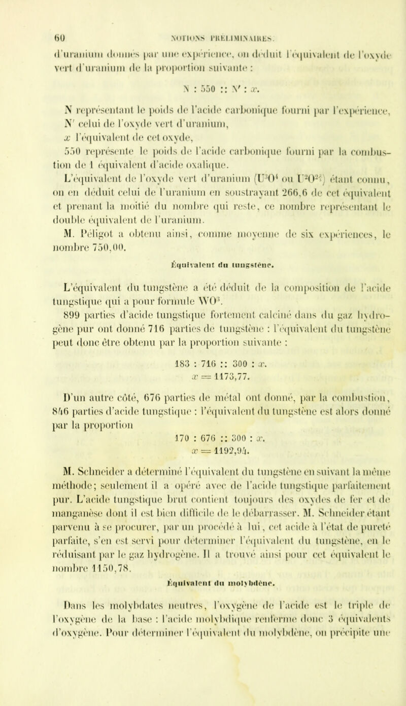 <1 uranimii donnés par uik; expérience, on déduit f équivalent de l’oxyde vert d'uranium de la proportion suivante: N : 550 :: Y : x. N représentant le poids de l’acide carbonique fourni par l'expérience, N' celui de l’oxyde vert d’uranium, x l’équivalent de cet oxyde, 550 représente le poids de l’acide carbonique fourni par la combus- tion de 1 équivalent d’acide oxalique. L'équivalent de l’oxyde vert d’uranium (U:50‘ ou l'202*) étant connu, on en déduit celui de l'uranium en soustrayant 266,6 de cet équivalent et prenant la moitié du nombre qui reste, ce nombre représentant le double équivalent de l'uranium. M. Péligot a obtenu ainsi, comme moyenne de six expériences, le nombre 750,00. Équivalent du tungstène. L’équivalent du tungstène a été déduit de la composition de l'acide tungstique qui a pour formule \YO\ 899 parties d’acide tungstique fortement calciné dans du gaz hydro- gène pur ont donné 716 parties de tungstène : l'équivalent du tungstène peut donc être obtenu par la proportion suivante : 183 : 716 :: 300 : x. x = 1173,77. D’un autre côté, 676 parties de métal ont donné, par la combustion, 856 parties d’acide tungstique : l’équivalent du tungstène est alors donné par la proportion 170 : 676 : ; 300 : x. x = 1192,94. M. Schneider a déterminé l'équivalent du tungstène en suivant la même méthode; seulement il a opéré avec de l’acide tungstique parfaitement pur. L’acide tungstique brut contient toujours des oxydes de fer et de manganèse dont il est bien difficile do le débarrasser. M. Schneider étant parvenu à se procurer, par un procédé à lui, cot acide à l’état de pureté parfaite, s’en est servi pour déterminer l'équivalent du tungstène, en le réduisant par le gaz hydrogène. Il a trouvé* ainsi pour cet équivalent le nombre 1150,78. Équivalent du mol> Ixlène. Dans les molyhdates neutres, l'oxygène de l'aride est le triple de l’oxygène de la base : l'acide molybdiquo renferme donc 3 équivalents d’oxygène. Pour déterminer l'équivalent du molybdène, on précipite une