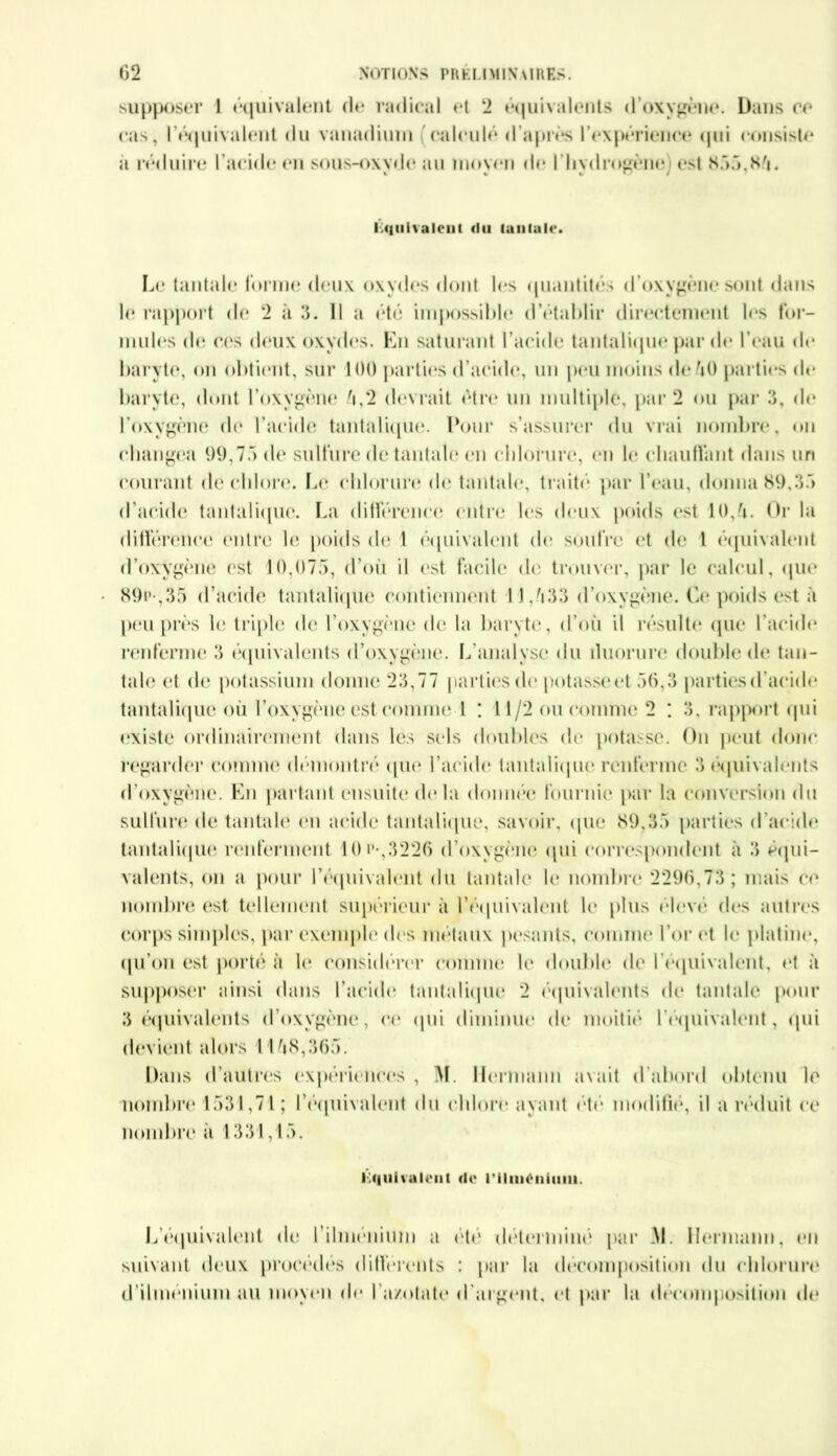 supposer 1 équivalent de radical et 2 équivalents d’oxygène. Dans ce cas, l'équivalent du vanadium calculé d'après 1’expérience c|iii consiste a réduire l'acide en sous-oxyde au moyen de l'hydrogène] est 855.85. I.«iiii\aient du tantale. Le tantale forme deux oxydes dont les quantités d’oxygène sont dans le rapport de 2 à 3. 11 a été impossible d’établir directement les for- mules de ces deux oxydes. En saturant l’acide tantalique par de l’eau de baryte, on obtient, sur 100 parties d’acide, un peu moins de 50 parties de baryte, dont l’oxygène 5,2 devrait être un multiple, par 2 ou par 3, de l’oxygène de l’acide tantalique. Pour s’assurer du vrai nombre, on changea 99,75 de sulfure de tantale en chlorure, en le chauffant dans un courant de chlore. Le chlorure de tantale, traité par l’eau, donna 89,35 d’acide tantalique. La différence entre les deux poids est 10,5. Or la différence entre le poids de l équivalent de soufre et de l équivalent d’oxygène est 10,075, d’ou il est facile de trouver, par le calcul, que 89p-,35 d’acide tantalique contiennent 11,533 d’oxygène. Ce poids est à peu près le triple de l’oxygène de la baryte, d’où il résulte que l’acide renferme 3 équivalents d’oxygène. L’analyse du iluorure double de tan- tale et de potassium donne 23,77 parties de potasse et 56,3 parties d’acide tantalique où l’oxygène est comme 1 : 11/2 ou comme 2 : 3, rapport qui existe ordinairement dans les sels doubles de potasse. On peut donc regarder comme démontré que l’acide tantalique renferme 3 équivalents d’oxygène. En partant ensuite de la donnée fournie par la conversion du sulfure de tantale en acide tantalique, savoir, (pie 89,35 parties d’acide tantalique renferment 10 a-,3226 d’oxygène qui correspondent à 3 équi- valents, on a pour l'équivalent du tantale le nombre 2296,73; mais ce nombre est tellement supérieur à l’équivalent le plus élevé des autres corps simples, par exemple des métaux pesants, comme l’or et le platine, qu’on est porté à le considérer comme h* double de l'équivalent, et à supposer ainsi dans l’acide tantalique 2 équivalents de tantale pour 3 équivalents d’oxygène, ci* qui diminue de moitié l'équivalent, qui devient alors 1158,365. Dans d’autres expériences , M. Hermann avait d’abord obtenu le nombre 1531,71; l'équivalent du chlore ayant été modifié, il a réduit ce nombre a 1331,15. équivalent do l'ilinonumi. L'équivalent de l’ihnenium a été déterminé par 51. Hermann, ci suivant deux procédés différents : par la décomposition du chlorun d’ilménium au moyen de l'azotate d'argent, et par la décomposition d<